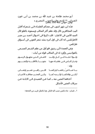 ‫أبو محمد طلحة بن عبيد ا بن محمد بن أبي عون‬
‫الغساني )1( المعروف بالعوني المصري :‬
‫توفي حوالي سنة 053 بمصر.‬
‫عده ابن شهر اشوب في معصالم العلمصاء فصي شصعراء أهصل‬
‫ص‬
‫ص‬
‫ص‬
‫ص‬
‫ص‬
‫دّ‬
‫البيت المجاهرين قال وقد نظم أكثر المناقب ويسمونه بالغلو قال‬
‫السيد المين في العيان : قلت ذكروا في اح صوال أحم صد ب صن مني صر‬
‫ص‬
‫ص ص‬
‫ص‬
‫الطرابلسي انه كان في اول أمره ينشد شعر العوني في أس صواق‬
‫ص‬
‫طرابلس.‬
‫وعن العمد ة لبن رشيق هو أول من نظم الشصصعر المسصصمى‬
‫بالقواديسي وأورد له في المناقب قوله من أبيات :‬
‫ولصصصول حجصصصة فصصصي كصصصل وقصصصت‬
‫ص‬
‫ص‬
‫ص‬
‫ص‬
‫ص‬

‫لضصصحى الصصدين مجهصصول الرسصصوم‬

‫وحصصار النصصاس فصصي طخيصصاء منهصصا‬
‫ص‬
‫ص‬
‫ص‬

‫نجونصصصصصصا بالهلصصصصصصة والنجصصصصصصوم‬
‫ص‬
‫ص‬
‫ص‬

‫وله :‬
‫يصصصصا صصصصصاحبي رحلتمصصصصا وتركتمصصصصا‬
‫دّ‬

‫قلصصصصبي رهيصصصصن تصصصصصبر وتصصصصصابي‬

‫أبكصصصصي وفاءكمصصصصا وأنصصصصدبه كمصصصصا‬

‫يبكصصصي المحصصصب معاهصصصد الحبصصصاب‬

‫أخذهما المتنبي منه صص كمصا عصن العميصدي فصي البانصة عصن‬
‫ص ص‬
‫ص‬
‫ص‬
‫سرقات المتنبي فأشكل‬
‫__________________‬
‫1 ص غسان : ماء باليمن تنسب اليه قبائل. وما بالشلل قريب من الجحفة :‬

‫65‬

 