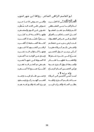 ‫ابو القاسم الزاهي الشاعر ، رواها ابن شهر اشوب‬
‫في المناقب :‬

‫اع صصصصصاتب نفسصصصصصي اذا قص صصصصصرت‬
‫دّص‬
‫ص‬
‫ص‬

‫وأفنصصصى دمصصصوعي اذا مصصصا جصصصرت‬
‫ص‬
‫ص‬
‫ص‬
‫ص‬

‫ل صصصذكراكم ي صصصا بن صصصي المص صصصطفى‬
‫ص‬
‫ص‬
‫ص‬
‫ص‬

‫دمصصوعي علصصى الخصصد قصصد سصصطرت‬
‫
ُ دّ‬

‫لكصصصم وعليكصصصم جفصصصت غمضصصصها‬
‫ص‬
‫ص‬
‫ص‬
‫ص‬

‫جفصصوني عصصن النصصوم واستشصصعرت‬

‫أمث صصصصصل اجس صصصصصامكم ب صصصصصالعراق‬
‫ص‬
‫ص‬
‫ص‬

‫وفيه صصصصا الس صصصصنة ق صصصصد كس صصصصرت‬
‫دّص‬
‫ص‬
‫ص‬
‫ص‬

‫أمثلكصصصم فصصصي عصصصراص الطفصصصوف‬

‫بصصصصصصدورا تكسصصصصصصف إذ أقمصصصصصصرت‬
‫دّ‬

‫غصصدت ارض يصصثرب مصصن جمعكصصم‬
‫ص‬
‫ص‬
‫ص‬
‫ص‬

‫كخصصصصصط الصصصصصصحيفة إذ أقفصصصصصرت‬

‫واضصصصحى بكصصصم كصصصربلء مغربصصصا‬
‫ص‬
‫ص‬
‫ص‬
‫ص‬

‫لزهصصصصصصر النجصصصصصصوم اذا غصصصصصصورت‬

‫كصصصصأني بزينصصصصب حصصصصول الحسصصصصين‬

‫ومنهصصصصا الصصصصذوائب قصصصصد نشصصصصرت‬

‫تمصصصصر غ فصصصصي نحصصصصره شصصصصعرها‬
‫ص‬
‫ص‬
‫دّ ص‬

‫وتبصصدي مصصن الوجصصد مصصا أضصصمرت‬
‫ص‬
‫ص ص‬
‫ص‬
‫ص‬

‫وفاطمصصصصصصصة عقلهصصصصصصصا طصصصصصصصائر‬

‫اذا السصصصوط فصصصي جنبهصصصا أبصصصصرت‬

‫وللسصصصصبط فصصصصوق الصصصصثرى شصصصصيبة‬

‫بفي صصصض دم النح صصصر ق صصصد عف صصصرت‬
‫ص‬
‫ص‬
‫ص‬
‫ص‬

‫ورأس الحسصصصصين امصصصصام الرمصصصصا ح‬

‫كغصصصصصصر ة صصصصصصصبح اذا أسصصصصصصفرت‬
‫دّ‬
‫
ُ‬

‫وله يرثيه 7 :‬

‫لس صت أنس صى الحس صين ف صي كصربلء‬
‫ص‬
‫ص‬
‫ص‬
‫ص‬
‫ص‬

‫وحسصصصصين ظصصصصام فريصصصصد وحيصصصصد‬

‫س صصصصاجد يلث صصصصم ال صصصصثرى وعلي صصصصه‬
‫ص‬
‫ص‬
‫ص‬
‫ص‬

‫قضصصصصب الهنصصصصد ركصصصصع وسصصصصجود‬

‫يطلصصصب المصصصاء والفصصصرات قريصصصب‬
‫ص‬
‫ص‬
‫ص‬
‫ص‬

‫ويصصصرى المصصصاء وهصصصو عنصصصه بعيصصصد‬

‫85‬

 