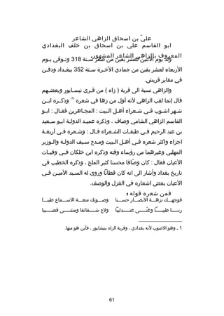 ‫عل ي بن اسحاق الزاهي الشاعر‬
‫دّ‬
‫ابو القاسم علي بن اسحاق بن خلف البغدادي‬
‫المعروف بالزاهي الشاعر المشهور.‬
‫ولد يوم الثنين لعشر بقين من صفر س صنة 813 وت صوفي ي صوم‬
‫ص‬
‫ص‬
‫ص‬
‫الربعاء لعشر بقين من جمادي الخصر ة سصنة 253 ببغصداد ودفصن‬
‫ص‬
‫ص‬
‫ص‬
‫ص‬
‫في مقابر قريش.‬
‫والزاهي نسبة الى قرية ) دزاه ( من ق صرى نيس صابور وبعض صهم‬
‫ص‬
‫ص‬
‫ص‬
‫قال إنما لقب الزاهي لنه أول من دزها في شعره‬

‫)1(‬

‫وذكصصره ابصصن‬

‫شصهر اشصوب فصي شصعراء أهصل الصبيت : المجصاهرين فقصال : ابصو‬
‫ص‬
‫ص‬
‫ص‬
‫ص ص‬
‫ص‬
‫ص‬
‫ص‬
‫ص‬
‫القاسم الزاهي الشامي وصاف ، وذكره عميصد الدولصة ابصو سصعيد‬
‫ص‬
‫ص ص‬
‫ص‬
‫بن عبد الرحيم فصي طبقصات الشصعراء قصال : وشصعره فصي أربعصة‬
‫اجزاء واكثر شعره فصي أهصل الصبيت ومصد ح سصيف الدولصة والصودزير‬
‫ص‬
‫ص ص‬
‫المهلبي وغيرهما من رهؤساء وقته وذكره ابن خلكان فصصي وفيصصات‬
‫العيان فقال : كان وصافا محسنا كثير الملح ، وذكره الخطيب في‬
‫دّ‬
‫تاريخ بغداد وأشار الى انه كان قطانا وروى له السصيد الميصن فصي‬
‫ص ص‬
‫ص‬
‫العيان بعض اشعاره في الغزل والوصف.‬
‫فمن شعره قوله :‬

‫فوجهصصصك نزهصصصة البصصصصار حسصصصنا‬

‫وصصصصوتك متعصصصة السصصصماع طيبصصصا‬

‫رنصصصصصا ظبيصصصصصا وغنصصصصصى عنصصصصصدليبا‬
‫دّ‬

‫ول ح ش صصصصقائقا ومش صصصصى قض صصصصيبا‬
‫ص‬
‫ص‬
‫ص‬

‫__________________‬
‫1 ص وهو الصوب لنه بغدادي ، وقرية الزاه بنيشابور ، فأين هو منها.‬

‫16‬

 