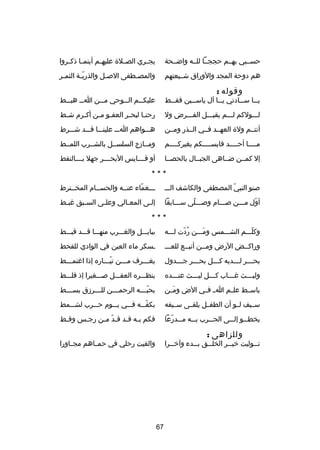 ‫حسصصبي بهصصم حججصصا للصصه واضصصحة‬

‫يج صري الص صل ة عليه صم أينم صا ذك صروا‬
‫ص ص‬
‫ص‬
‫ص‬
‫ص‬

‫هم دوحة المجد والوراق شصصيعتهم‬

‫والمص صطفى الص صل والذري صة الثم صر‬
‫ص‬
‫دّص‬
‫ص‬
‫ص‬

‫وقوله :‬

‫ي صصا س صصادتي ي صصا آل ياس صصين فق صصط‬
‫ص‬
‫ص‬
‫ص‬
‫ص‬
‫ص‬

‫عليك صصم ال صصوحي م صصن ا صص هب صصط‬
‫ص‬
‫ص‬
‫ص‬
‫ص‬
‫ص‬

‫لصصصولكم لصصصم يقبصصصل الفصصصرض ول‬

‫رحن صا لبح صر العف صو م صن أك صرم ش صط‬
‫ص‬
‫ص‬
‫ص ص‬
‫ص‬
‫ص‬

‫أنتصصم ول ة العهصصد فصصي الصصذر ومصصن‬

‫هصصصواهم اصصص علينصصصا قصصصد شصصصرط‬

‫مصصصصا أحصصصصد قايسصصصصكم بغيركصصصصم‬
‫ص‬
‫ص‬
‫ص‬
‫ص‬

‫ومصصادزج السلسصصل بالشصصرب اللمصصط‬

‫إل كمصصن ضصصاهى الجبصصال بالحصصصا‬

‫أو قصصصصايس البحصصصصر جهل بصصصصالنقط‬

‫***‬
‫صنو النبي المصطفى والكاشف الصصص‬
‫دّ‬

‫صصصغماء عنصصه والحسصصام المخصصترط‬
‫دّ‬

‫أول مصصصن صصصصام وصصصصلى سصصصابقا‬
‫دّ‬
‫دّ‬

‫إلصى المعصالي وعلصى السصبق غبصط‬
‫ص‬
‫ص‬
‫ص‬
‫ص‬
‫ص‬

‫***‬
‫وكلصصصم الشصصصمس ومصصصن ردت لصصصه‬
‫
ُ دّ‬
‫َ‬
‫دّ‬

‫ببابصصصل والغصصصرب منهصصصا قصصصد قبصصصط‬

‫وراكصصض الرض ومصصن أنبصصع للعصصص‬

‫صسكر ماء العين في الوادي للقحط‬

‫بح صصصر ل صصصديه ك صصصل بح صصصر ج صصصدول‬
‫ص‬
‫ص‬
‫ص‬
‫ص‬
‫ص‬

‫يغصصصرف مصصصن تيصصصاره إذا اغتمصصصط‬
‫ص‬
‫دّص‬
‫ص‬
‫ص‬

‫وليصصصث غصصصاب كصصصل ليصصصث عنصصصده‬
‫ص‬
‫ص‬
‫ص‬
‫ص‬
‫ص‬

‫ينظصصصره العقصصصل صصصصغيرا إذ قلصصصط‬

‫باسصصط علصصم ا ص فصصي الض ومصصن‬
‫َ‬

‫بحب صصصه الرحم صصصن لل صصصردزق بس صصصط‬
‫ص‬
‫ص‬
‫ص‬
‫دّص‬

‫سصصيف لصصو أن الطفصصل يلقصصى سصصيفه‬

‫بكفصصصه فصصصي يصصصوم حصصصرب لشصصصمط‬
‫دّ‬

‫يخط صصو إلصصصى الحصصصرب ب صصه مصصصدرعا‬
‫دّ‬
‫ص‬
‫ص‬

‫فكم ب صه ق صد ق صد م صن رج صس وق صط‬
‫ص‬
‫ص‬
‫دّ ص‬
‫ص ص‬

‫وللزاهى :‬

‫والقيت رحلي في حمصصاهم مجصصاورا‬

‫ت صصوليت خي صصر الخل صصق ب صصدء وآخ صصرا‬
‫ص‬
‫ص‬
‫ص‬
‫ص‬
‫ص‬

‫76‬

 