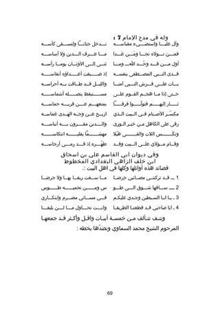 ‫وله في مد ح المام 7 :‬

‫وآل عليصصصصا واستضصصصصيء مقباسصصصصه‬

‫تصصصدخل جنانصصصا ولتسصصصقى كأسصصصه‬
‫ص‬
‫ص‬
‫ص‬
‫ص‬

‫فمصصصن تصصصوله نجصصصا ومصصصن عصصصدا‬
‫َص‬
‫َص‬
‫ص‬
‫ص‬
‫ص‬

‫مصصصصا عصصصصرف الصصصصدين ول أساسصصصصه‬

‫أول مصصصن قصصصد وحصصصد اصصص ومصصصا‬
‫ص‬
‫ص‬
‫دّص‬
‫ص‬
‫ص‬

‫ثنصصصى إلصصصى الوثصصصان يومصصصا رأسصصصه‬

‫فصصصدى النصصصبي المصصصصطفى بنفسصصصه‬

‫إذ ضصصصصصيقت أعصصصصصداهؤه أنفاسصصصصصه‬

‫بصصصات علصصصى فصصصرش النصصصبي آمنصصصا‬

‫واللي صصل ق صصد ط صصافت ب صصه أحراس صصه‬
‫ص‬
‫ص‬
‫ص‬
‫ص‬
‫ص‬

‫حصصتى إذا مصصا هجصصم القصصوم علصصى‬

‫مسصصصصصتيقظ بنصصصصصصله أشماسصصصصصه‬
‫ص‬
‫ص‬
‫ص‬

‫ثصصصصصار إليهصصصصصم فتولصصصصصوا فرقصصصصصا‬
‫ص‬
‫دّص‬
‫ص‬
‫ص‬

‫يمنعهصصصصم عصصصصن قربصصصصه حماسصصصصه‬

‫مكسصصر الصصصنام فصصي الصصبيت الصصذي‬
‫دّ‬

‫ادزيصصح عصصن وجصصه الهصصدى غماسصصه‬

‫رقى على الكاهل م صن خي صر ال صورى‬
‫ص ص‬
‫ص‬

‫والصصصصدين مقصصصصرون بصصصصه أنباسصصصصه‬

‫ونك صصصصصصصس اللت والق صصصصصصصى هبل‬
‫ََ‬
‫ص‬
‫دّص‬

‫مهشصصصصصصصما يقلبصصصصصصصه انتكاسصصصصصصصه‬

‫وق صصام م صصولي عل صصى ال صصبيت وق صصد‬
‫ص‬
‫ص‬
‫ص‬
‫ص‬
‫ص‬

‫طهصصصصره إذ قصصصصد رمصصصصى أرجاسصصصصه‬
‫دّ‬

‫وفي ديوان ابي القاسم علي بن اسحاق‬
‫ابن خلف الزاهي البغدادي المخطوط‬
‫قصائد هذه أوائلها وكلها في اهل البيت :.‬
‫1 صصص قصصد تركتنصصي مصصصائبي حرضصصا‬
‫ ِ‬

‫مصصصا سصصصغت ريقصصصا بهصصصا ول جرضصصصا‬

‫2 صصصص سصصصاقها شصصصوق الصصصى طصصصو‬

‫س ومصصصصصصن تحميصصصصصصه طصصصصصصوس‬

‫3 ص يصا ابصا السصبطين وجصدي عليكصم‬
‫ص‬
‫ص‬
‫ص ص‬

‫فصصصي مسصصصائي مضصصصرم وابتكصصصاري‬

‫4 ص ايا صاحبي قصصد قطعنصصا الطريقصصا‬

‫وان صصصت تح صصصاول م صصصا ل صصصن يليقصصصصا‬
‫ص ص‬
‫ص‬
‫ص‬

‫ونت صف تت صألف م صن خمس صة أبي صات واق صل وأك صثر ق صد جمعه صا‬
‫ص‬
‫ص ص‬
‫ص‬
‫ص‬
‫ص‬
‫ص‬
‫ص‬
‫ص‬
‫المرحوم الشيخ محمد السماوي ونضدها بخطه :‬
‫دّ‬

‫96‬

 