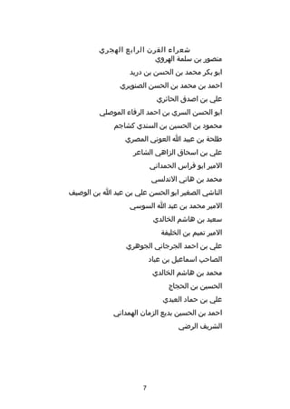 ‫شعراء القرن الرابع الهجري‬
‫منصور بن سلمة الهروي‬
‫ابو بكر محمد بن الحسن بن دريد‬
‫احمد بن محمد بن الحسن الصنوبري‬
‫علي بن اصدق الحائري‬
‫ابو الحسن السري بن احمد الرفاء الموصلي‬
‫محمود بن الحسين بن السندي كشاجم‬
‫طلحة بن عبيد ا العوني المصري‬
‫علي بن اسحاق الزاهي الشاعر‬
‫المير ابو فراس الحمداني‬
‫محمد بن هاني الندلسي‬
‫الناشي الصغير ابو الحسن علي بن عبد ا بن الوصيف‬
‫المير محمد بن عبد ا السوسي‬
‫سعيد بن هاشم الخالدي‬
‫المير تميم بن الخليفة‬
‫علي بن احمد الجرجاني الجوهري‬
‫الصاحب اسماعيل بن عباد‬
‫محمد بن هاشم الخالدي‬
‫الحسين بن الحجاج‬
‫علي بن حماد العبدي‬
‫احمد بن الحسين بديع الزمان الهمداني‬
‫الشريف الرضي‬

‫7‬

 