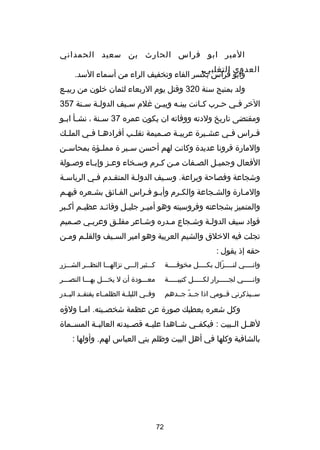 ‫المير ابو فراس الحارث بن سعيد الحمداني‬
‫العدوي التغلبي.‬
‫وابو فراس بكسر الفاء وتخفيف الراء من أسماء السد.‬
‫ولد بمنبج سنة 023 وقتل يوم الربعاء لثمان خلون من ربي صع‬
‫ص‬
‫الخر فصي ح صرب ك صانت بينصه وبيصن غلم سصيف الدول صة س صنة 753‬
‫ص‬
‫ص‬
‫ص‬
‫ص‬
‫ص‬
‫ص‬
‫ص‬
‫ص‬
‫ومقتضى تاريخ ولدته ووفاته ان يكون عمره 73 س صنة ، نش صأ اب صو‬
‫ص ص‬
‫ص‬
‫ف صراس ف صي عش صير ة عربي صة ص صميمة تقل صب أفراده صا ف صي المل صك‬
‫ص‬
‫ص ص‬
‫ص‬
‫ص‬
‫ص‬
‫ص‬
‫ص‬
‫ص‬
‫والمار ة قرونا عديد ة وكانت لهم أحسن س صير  ة ممل صؤ ة بمحاس صن‬
‫ص‬
‫ص‬
‫ص‬
‫الفعال وجميصل الصصفات مصن كصرم وسصخاء وعصز وإبصاء وصصولة‬
‫ص‬
‫ص‬
‫ص‬
‫ص‬
‫ص ص‬
‫ص‬
‫ص‬
‫وشجاعة وفصاحة وبراعة. وسصيف الدولصة المتقصدم فصي الرياسصة‬
‫ص‬
‫والمصار ة والشصجاعة والكصرم وأبصو فصراس الفصائق بشصعره فيهصم‬
‫ص‬
‫ص‬
‫والمتميز بشجاعته وفروسيته وهو أمي صر جلي صل وقائ صد عظي صم أك صبر‬
‫ص‬
‫ص‬
‫ص‬
‫ص‬
‫ص‬
‫قواد سيف الدولصة وشصجاع مصدره وشصاعر مفلصق وعربصي صصميم‬
‫ص‬
‫ص‬
‫ص‬
‫ص‬
‫ص‬
‫ص‬
‫ص‬
‫تجلت فيه الخلق والشيم العربية وهو امير السصيف والقلصم ومصن‬
‫ص‬
‫ص‬
‫ص‬
‫حقه إذ يقول :‬
‫وانصصصصي لنصصصصزال بكصصصصل مخوفصصصصة‬
‫ص‬
‫ص‬
‫ص دّ‬
‫ص‬

‫كصصصثير إلصصصى نزالهصصصا النظصصصر الشصصصزر‬

‫وانصصصصصي لجصصصصصرار لكصصصصصل كتيبصصصصصة‬

‫معصصصود ة أن ل يخصصصل بهصصصا النصصصصر‬

‫سصصيذكرني قصصومي اذا جصصد جصصدهم‬
‫دّ‬

‫وفصصي الليلصصة الظلمصصاء يفتقصصد البصصدر‬

‫وكل شعره يعطيك صور ة عن عظمة شخص صيته. ام صا ولهؤه‬
‫ص‬
‫ص‬
‫لهصصل الصصبيت : فيكفصصي شصصاهدا عليصصه قصصصيدته العاليصصة المسصصما ة‬
‫بالشافية وكلها في أهل البيت وظلم بني العباس لهم. وأولها :‬

‫27‬

 