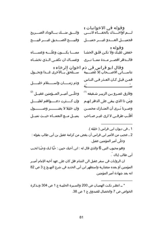 ‫وقوله في الخوانيات :‬

‫لصصصصم اواخصصصصذك بالحفصصصصاء لنصصصصي‬

‫واثصصصصق منصصصصك بصصصصالوداد الصصصصصريح‬

‫فجميصصصصل العصصصصدو غيصصصصر جميصصصصل‬

‫وقبيصصصصح الصصصصصديق غيصصصصر قبيصصصصح‬

‫وقوله :‬

‫خفض عليصك ول تكصن قلصق الحشصا‬
‫ص‬
‫ص‬
‫ص‬
‫ص‬

‫ممصصصصا يكصصصصون وعلصصصصه وعسصصصصاه‬
‫ص‬
‫دّص‬
‫ص‬
‫ص‬

‫فالصصصدهر اقصصصصر مصصصد ة ممصصصا ت صصرى‬
‫ص‬

‫وعسصصاك ان تكفصصى الصصذي تخشصصاه‬

‫وقال ابو فراس في ذم اخوان الرخاء :‬

‫سصصصتلحق بصصصالخرى غصصصدا وتحصصصول‬
‫
ُ‬

‫تناسصصصصاني الصصصصصحاب إل عصصصصصيبة‬
‫
ُ‬
‫فمصن قيصل كصان العصذر فصي النصاس‬
‫ص‬
‫ص‬
‫ص‬
‫ص ص‬
‫ص‬

‫وذم دزمصصصصصان واسصصصصصتلم خليصصصصصل‬

‫سصصصصصصصصصصصصصصصصصصصصصصصصصصصصصصصصصصصصصصصصصبة‬
‫دّ‬
‫
ُص‬
‫وفارق عمصرو بصن الزبيصر شصقيقه‬
‫ص ص‬
‫ص ص‬

‫)1(‬

‫وخل صصى أمي صصر الم صصؤمنين عقي صصل‬
‫ص‬
‫ص‬
‫ص‬
‫دّص‬

‫)2(‬

‫ومن ذا الذي يبقى على الدهر إنهصم‬
‫ص‬
‫َ‬

‫وإن كصصصصصثرت دعصصصصصواهم لقليصصصصصل‬

‫وصصصرنا نصصرى أن المتصصارك محسصصن‬
‫َ‬

‫وان خليل ل يضصصصصصصصصر وصصصصصصصصصول‬

‫أقلصصب طرفصصي ل ارى غيصصر صصصاحب‬
‫دّ‬

‫يمي صصل م صصع النعم صصاء حي صصث تمي صصل‬
‫ص‬
‫ص‬
‫ص‬
‫ص‬
‫ص‬

‫__________________‬
‫1 ص في ديوان ابي فراس ) خليله (.‬
‫2 ص عجيب من المير ابي فراس أن يغض من كرامة عقيل بن أبي طالب بقوله :‬
‫وخلى أمير المؤمنين عقيل.‬
‫دّ‬
‫وهو محبوب النبي 6 والذي قال له : اني أحبك حبين : حبا لصصك وحبصصا لح صب‬
‫ص‬
‫دّ‬
‫
ُ دّ‬
‫*‬

‫أبي طالب إياك .‬
‫ان الروايات في سفر عقيل الى الشام هل كان على عهد أخيه المام أميصصر‬
‫المؤمنين أو بعده متضاربة واستظهر ابن أبي الحديد في شر ح النهصصج ج 3 ص 28‬
‫انه بعد شهاد ة أمير المؤمنين‬
‫__________________‬
‫* صص انظصر نكصت الهميصان ص 002 والسصير ة الحلبيصة ج 1 ص 403 وتصذكر ة‬
‫ص‬
‫ص‬
‫ص‬
‫ص‬
‫ص‬
‫ص‬
‫الخواص ص 7 والخصال للصدوق ج 1 ص 83.‬

‫18‬

 