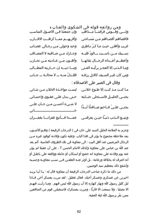 ‫ومن روائعه قوله في الشكوى والعتاب :‬

‫وإنصصصي وقصصصومي فرقتنصصصا مصصصذاهب‬
‫دّ‬

‫وإن جمعتنا فصي الصصول المناسصب‬
‫ص‬
‫ص‬
‫ص‬

‫فاقصاهم أقصصصاهم مصصن مسصصاءتي‬
‫َ‬

‫وأقربهصصصم ممصصصا كرهصصصت القصصصارب‬

‫غريب وأهلصي حيصث مصا كصر نصاظري‬
‫دّ‬

‫وحيد وحولي مصصن رجصصالي عصصصائب‬

‫نس صصيبك م صصن ناس صصبت ب صصالود قلب صصه‬
‫دّ ص‬
‫ص‬
‫ص‬
‫ص‬
‫ص‬

‫وجصصارك مصصن صصصافيته ل المصصصاقب‬

‫وأعظصصصم أعصصصداء الرجصصصال ثقاتهصصصا‬
‫ ِ‬

‫وأهصصون مصصن عصصاديته مصصن تحصصارب‬
‫َ‬
‫َ‬

‫وم صا ال صذنب إل العج صز يركب صه الف صتى‬
‫ص‬
‫
ُ ص‬
‫ص‬
‫ص ص‬

‫ومصصصا ذنبصصصه إن حصصصاربته المطصصصالب‬

‫ومن كان غي صر الس صيف كاف صل ردزق صه‬
‫ص‬
‫ص‬
‫ص‬
‫ص‬

‫فللصصذل منصصه صصص ل محالصصة صصص جصصانب‬
‫دّ‬

‫وقال في الصبر على الصدقاء :‬
‫م صا كن صت م صذ كن صت إل ط صوع خلن صي‬
‫ص‬
‫ص‬
‫ص ص‬
‫ص ص‬

‫ليس صت مواخ صذ ة الخلن م صن ش صاني‬
‫ص‬
‫ص‬
‫ص‬
‫ص‬

‫يجنصصي الخليصصل فاسصصتحلي جنصصايته‬
‫ص‬
‫ص‬
‫ص‬
‫ص‬

‫حصتى يصدل علصى عفصوي وإحسصاني‬
‫ص‬
‫ص‬
‫ص‬
‫ص‬
‫ص‬
‫ل شصصيء أحسصصن مصصن حصصان علصصى‬

‫يجنصصي علصصي فصصاحنو صصصافحا أبصصدا‬
‫دّ‬

‫ج صصصصصصصصصصصصصصصصصصصصصصصصصصصصصصصصصصصصصصصاني‬
‫ص‬
‫عم صصصدا ف صصصأتبع غفران صصصا بغف صصصران‬
‫ص‬
‫ص‬
‫ص‬
‫ص‬

‫ويتبصصع الصصذنب ذنبصصا حيصصن يعرفنصصي‬
‫صصصصصصصصصصصصصصصص‬

‫وجزم به العلمة الجليل السيد علي خان في ) الدرجات الرفيعة ( وه صو الص صوب‬
‫ص‬
‫ص‬
‫بعد ملحظة مجموع ما يؤثر في هذا الباب. وعليه تكون وفادته كوفود غيره مصصن‬
‫الرجال المرضيين عند أهل البيت : الى معاوية في تلك الظروف القاسية. ألم يقد‬
‫عبد ا بن عباس على معاوية وكذلك المام الحسن 7 ، على أن عقيل لم يؤثر‬
‫عنه يوم وفادته على معاوية انه خضع أو استكان أو جامله ووافقه على باطصل أو‬
‫ص‬
‫أنه اعترف له بخلفة ودزعامة ، بل أوثر عنصه الطعصن ف صي نس صب معاوي صة وحس صبه‬
‫ص‬
‫ص‬
‫ص‬
‫ص ص‬
‫ص‬
‫وأشفع ذلك بتعظيم سيد الوصيين.‬
‫من ذلك ما ذكره صاحب الدرجات الرفيعة أن معاوية قال له : ي صا أب صا يزي صد‬
‫ص‬
‫ص ص‬
‫اخبرني عن عسكري وعسكر أخيك. فقال عقليل : لقد مررت بعسكر أخي فصصاذا‬
‫ليل كليل رسول ا ونهار كنهاره إل أن رسول ا ليس فيهم ، وم صا رأي صت فيه صم‬
‫ص‬
‫ص‬
‫ص‬
‫ال مصليا ، ول سمعت ال قارئا ، ومررت بعسكرك فاستقبلني قوم من المنافقين‬
‫ممن نفر برسول ا ليلة العقبة.‬
‫دّ‬

‫28‬

 