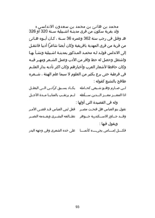 ‫محمد بن هانئ بن محمد بن سعدون الندلسي :‬
‫ولد بقرية سكون من قرى مدين صة اش صبيلية س صنة 023 أو 623‬
‫ص‬
‫ص‬
‫ص‬
‫هص وقتل في رجب سنة 263 وعمره 63 س صنة ، كصان أبصوه هصانئ‬
‫ص‬
‫ص‬
‫ص‬
‫ص‬
‫من قرية من قرى المهدية بافريقية وكان أيضا شاعرا أديبا فانتقصل‬
‫ص‬
‫إلى الندلس فولصد لصه محمصد المصذكور بمدينصة اشصبيلية ونشصأ بهصا‬
‫ص ص‬
‫ص‬
‫ص‬
‫ص‬
‫ص‬
‫ص ص‬
‫واشتغل وحصل له حظ وافر من الدب وعمل الشصصعر ومهصصر فيصصه‬
‫وكان حافظا لشعار العرب وأخبارهم وكان اكثر تأدبه بدار العلصصم‬
‫في قرطبة حتى برع بكثير من العلوم ل سيما علم الهيئة ، شصصعره‬
‫طافح بالتشيع كقوله :‬
‫لصصي صصصارم وهصصو شصصيعي كحصصامله‬

‫يكصصاد يسصصبق كراتصصي الصصى البطصصل‬
‫دّ‬

‫اذا المعصصصز معصصصز الصصصدين سصصصلطه‬
‫دّ‬

‫لصصم يرتقصصب بالمنايصصا مصصد ة الجصصل‬

‫وله في القصيد ة التي أولها :‬
‫تقول بنو العباس هل فتحصصت مصصصر‬

‫فقل لبني العباس ق صد قض صى الم صر‬
‫ص‬
‫ص‬
‫ص‬

‫وقصصصد جصصصاودز السصصصكندرية جصصصوهر‬

‫تطصصالعه البشصصرى ويقصصدمه النصصصر‬

‫ويقول فيها :‬
‫على خده الشعرى وفي وجهه البدر‬

‫فكصصصصل إمصصصصامي يجيصصصصء كأنمصصصصا‬

‫39‬

 