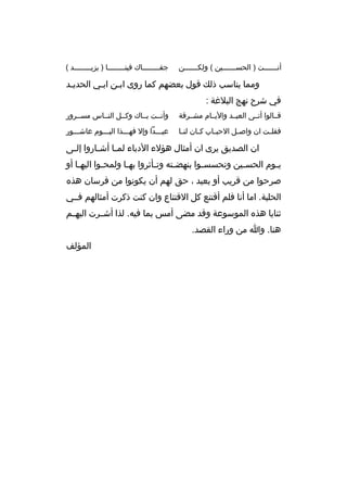 ‫أنببببببت ) الحسببببببين ( ولكببببببن‬
‫ب‬
‫ب‬
‫ب‬

‫جفبببببببباك فينببببببببا ) يزيببببببببد (‬

‫ومما يناسب ذلك قول بعضهم كما روى اببن اببي الحديبد‬
‫ب‬
‫ب‬
‫ب‬
‫في شرح نهج البلغة :‬
‫قببالوا أتببى العيببد واليببام مشببرقة‬

‫وأنببت ببباك وكببل النبباس مسببرور‬

‫فقل بت ان واص بل الحب باب ك بان لن با‬
‫ب‬
‫ب‬
‫ب‬
‫ب‬
‫ب‬

‫عيبببدا وإل فهبببذا اليبببوم عاشبببور‬

‫ان الصديق يرى ان أمثال هؤلء الدباء لم با أش باروا إل بى‬
‫ب‬
‫ب‬
‫ب‬
‫ي بوم الحس بين وتحسس بوا بنهض بته وت بأثروا به با ولمح بوا اليه با أو‬
‫ب‬
‫ب‬
‫ب‬
‫ب‬
‫ب‬
‫ب‬
‫ب‬
‫ب‬
‫صرحوا من قريب أو بعيد ، حق لهم أن يكونوا من فرسان هذه‬
‫الحلبة. اما أنا فلم أقتنع كل القتناع وان كنت ذكرت أمثالهم فببي‬
‫ثنايا هذه الموسوعة وقد مضى أمس بما فيه. لذا أشببرت اليهببم‬
‫هنا. وا من وراء القصد.‬
‫المؤلف‬

 