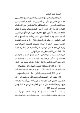 ‫الشيخ جعفر الخطي‬
‫هو العالم الفاضل أبو البحر شرف الدين الشيخ جعفبر ببن‬
‫ب ب‬
‫محمد بن حسن بن علي بن ناصر ببن عببد المبام العببدي مبن‬
‫ب‬
‫ب‬
‫ب‬
‫ب‬
‫ب‬
‫عبد القيس الخطي ، أحد المشاهير علمة فاضل م بن الص بلحاء‬
‫ب‬
‫ب‬
‫البرار وكان مع وفور تقواه أديبب رقيبق وشباعر مطببوع جبزل‬
‫ب‬
‫اللفظ منسجم السلوب قوي العارضة من شعراء أوائ بل الق برن‬
‫ب‬
‫ب‬
‫الحادي عشر وأح بد المعاصبرين لمفخ برة الش بيعة الش بيخ بهباء‬
‫ب‬
‫ب‬
‫ب‬
‫ب‬
‫ب‬
‫ب‬
‫الدين العاملي ورد عليه في أصفهان خلل زيارته لثببامن الئمببة‬
‫علي بن موسى الرضا 7 ومدحه بقصبيدة عصبماء وجباراه فبي‬
‫رائيته في مدح صاحب الزمان سلم ا عليبه حيبث اقبترح عليبه‬
‫ذلك فقال على البديهة وفي مجلس البهائي :‬
‫هي الدار تستسقيك مدمعها الجاري‬

‫فسقيا فأجدى البدمع مبا كبان للبدار‬

‫ول تستضببع دمعببا تريببق مصببونه‬

‫لعزتبببه مبببا بيبببن نبببؤي واحجبببار‬

‫فأنت امرء بالمس قد كنببت جارهببا‬

‫وللجار حق ق بد علم بت عل بى الج بار‬
‫ب‬
‫ب‬
‫ب‬
‫ب‬

‫إلى آخرها وهي مماثلة لقصيدة البهائي التي مطلعها :‬
‫سرى البرق من نجد فج بدد ت بذكاري‬
‫ب ب‬

‫عهببود بحببزوى والعببذيب وذي قببار‬

‫له من الثار المنشورة بين الناس ديوان شعره المشهور.‬
‫قال يعتبذر إلبى الشبريف أببي عببد اب ببن عببد البرؤوف‬
‫الحسيني العلوي حين أنكر منه ما كان يألفه م بن أنس به وعن بايته‬
‫ب‬
‫ب‬
‫ب‬
‫وتوسم فيه المكافاة على ما يجن فقال يعتذر عن هببذا الببوهم‬
‫وبعث بها اليه سنة 9101 :‬
‫يببببببا سببببببيدا عظمببببببت مببببببوا‬

‫قبببببع فضبببببله عنبببببدي وجلبببببت‬
‫ ّ‬

‫هببببببببذي مواهبببببببببك الببببببببتي‬

‫سببببببقت الببببببورى نهل وعلببببببت‬

 