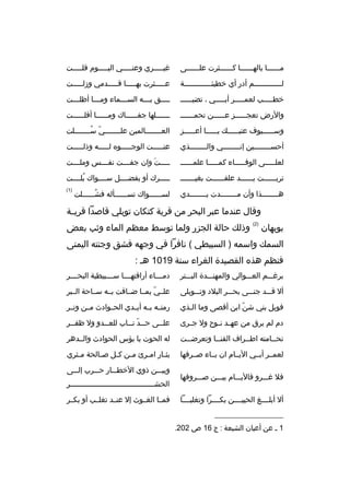 ‫مببببببا بالهببببببا كببببببثرت علببببببى‬

‫غيبببببري وعنبببببي اليبببببوم قلبببببت‬

‫لبببببببببببببم أدر أي خطيئبببببببببببببة‬

‫عبببببثرت بهبببببا قبببببدمي وزلبببببت‬

‫خطبببببب لعمبببببر أببببببي ، تضيبببببب‬

‫ببببق ببببه السبببماء ومبببا أظلبببت‬
‫ب‬
‫ب‬
‫ب‬
‫ب‬
‫ب‬

‫والرض تعج بببببز ع بببببن تحمب ببببب‬
‫ب‬
‫ب‬
‫ب‬

‫بببببببلها جفبببببباك ومببببببا أقلببببببت‬

‫وس بببببيوف عتب بببببك ي بببببا أع بببببز‬
‫ب‬
‫ب‬
‫ب‬
‫ب‬

‫الع بببببببالمين عل بببببببي س بببببببلت‬
‫ ّ  ُب‬
‫ب‬
‫ب‬

‫أحسببببببببين إنببببببببي والببببببببذي‬

‫عنبببببت الوجبببببوه لبببببه وذلبببببت‬

‫لعلبببببى الوفببببباء كمبببببا علمبببببب‬

‫بببببت وان جفببببت نفببببس وملببببت‬
‫َ‬

‫تربببببببت يببببببد علقببببببت بغيببببببب‬

‫بببببرك أو بفضببببل سببببواك بلببببت‬
‫ ُ‬

‫هببببببببذا وأن مببببببببدت يببببببببدي‬

‫)1(‬

‫لسببببببواك تسببببببأله فشببببببلت‬
‫ ُ‬

‫وقال عندما عبر البحر من قرية كتكان توبلي قاصدا قريببة‬
‫بوبهان‬

‫)2(‬

‫وذلك حالة الجزر ولما توسط معظم الماء وثب بعض‬

‫السمك واسمه ) السبيطي ( نافرا في وجهه فشق وجنته اليمنى‬
‫فنظم هذه القصيدة الغراء سنة 9101 هب :‬
‫برغبببم العبببوالي والمهنبببدة الببببتر‬

‫دم ببباء أراقته بببا س ببببيطية البح بببر‬
‫ب‬
‫ب‬
‫ب‬
‫ب‬

‫أل قبببد جنبببى بحبببر البلد وتبببوبلى‬

‫علببي بمببا ضبباقت بببه سبباحة البببر‬
‫ ّ‬

‫فويل بني شن ابن أقصى وما البذي‬
‫ب‬
‫ ّ‬

‫رمتببه بببه أيببدي الحببوادث مببن وتببر‬

‫دم لم يرق من عه بد ن بوح ول ج برى‬
‫ب‬
‫ب ب‬

‫عل ببى ح ببد ن بباب للع ببدو ول ظف ببر‬
‫ب‬
‫ب‬
‫ب  ّ ب‬
‫ب‬

‫تح ببامته اط ببراف القن ببا وتعرض ببت‬
‫ب‬
‫ب‬
‫ب‬
‫ب‬

‫له الحوت يا بؤس الحوادث والببدهر‬

‫لعمببر أبببي اليببام ان ببباء صببرفها‬

‫بث بار ام برئ م بن ك بل ص بالحة م بثري‬
‫ب‬
‫ب‬
‫ب ب‬
‫ب‬
‫ب‬

‫فل غبببرو فاليبببام بيبببن صبببروفها‬
‫أل أبلببببغ الحييببببن بكببببرا وتغلبببببا‬
‫__________________‬
‫1 ب عن أعيان الشيعة : ج 61 ص 202.‬

‫وبيبببن ذوي الخطبببار حبببرب إلبببى‬
‫الحشببببببببببببببببببببببببببببببببببببببر‬
‫فمببا الغببوث إل عنببد تغلببب أو بكببر‬

 