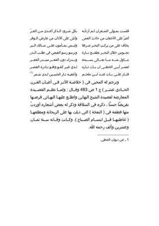 ‫فلسبت بمبولى الشبعران لبم أزجبه‬
‫ ّب‬
‫ب‬
‫ب‬
‫ب‬
‫ب‬

‫ ّ‬
‫بكل ش برود ال بذكر أع بدى م بن الع بر‬
‫ب‬
‫ب‬
‫ب‬
‫ب‬

‫أضر على الجفان من حادث العمى‬
‫ ّ‬

‫وأبلى على الذان من عارض ال بوقر‬
‫ب‬

‫يخاف على من يركبب البحبر شبرها‬
‫ب ب‬
‫ب‬

‫وليببس بمببأمون علببى سببالك البببر‬

‫تجببوس خلل البحببر تطفببح تببارة‬

‫وترسو رسو الغيص في طل بب ال بدر‬
‫ب‬
‫ب‬

‫تنببباول منبببه مبببا تعبببالى بسببببحه‬

‫وتببدرك دون القعببر مبتببدر القعببر‬

‫لعمببر أبببي الخطببي ان بببات ثبباره‬

‫لبذي غيبر كفبو وهبو نبادرة العصبر‬
‫ب‬
‫
ٍ ب ب‬
‫ب‬
‫ب‬

‫فثببار علببي بببات عنببد ابببن ملجببم‬

‫)1(‬

‫وأعقببه ثبار الحسبين لبدى شبمر‬
‫ب‬
‫ب‬
‫ب‬
‫ب ب‬

‫وترجم له المحبي في ) خلصبة الثبر فبي أعيبان القبرن‬
‫الحببادي عشببر ( ج 1 ص 384 وقببال : ولمببا نظببم القصببيدة‬
‫المعارضة لقصيدة الشيخ البهائي واطل بع عليه با البه بائي قرض بها‬
‫ب‬
‫ب‬
‫ب‬
‫ب‬
‫ ُ‬
‫تقريضا حسنا ، ذكره في السلفة وذكر له بعض أشعاره أوردت‬
‫منها قطعة في ) النفخة ( التي ذيلت بها على الريحانة ومطلعهببا‬
‫) عاطنيهببا قبببل ابتسببام الصببباح (. وكببانت وفبباته سببنة ثمببان‬
‫وعشرين وألف رحمه ا.‬
‫__________________‬
‫1 ب عن ديوان الخطي.‬

 