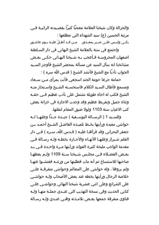 ‫والجزالة وكان شيخنا العلمة معجبا كثيرا بقص بيدته الرائي بة ف بي‬
‫ب ب‬
‫ب‬
‫مرثية الحسين )ع( سيد الشهداء التي مطلعها :‬
‫بكببى وليببس علببى صبببر بمعببذور‬

‫مببن قببد أطببل عليببه يببوم عاشببور‬
‫ ّ‬

‫واجتمع في سنة بالعلمة الشيخ البهائي في دار السبلطنة‬
‫ب‬
‫اصفهان المحروس بة ف بأعجب ب به ش بيخنا البه بائي حك بى بع بض‬
‫ب‬
‫ب‬
‫ب‬
‫ب‬
‫ب‬
‫ب ب‬
‫مشائخنا انه سأل السيد عن مسألة بمحضر الشيخ فأوجز السببيد‬
‫الجواب تأدبا مع الشيخ فأنشد الشيخ ) قدس ا سره ( :‬
‫حمامة جرعا حومة الجند اسجعي فأنت بمرأى مببن سببعاد‬
‫ومسمع فأطال السبيد الكلم فاستحسبنه الشبيخ واسبتجاز منبه‬
‫ب‬
‫ب‬
‫ب‬
‫ب‬
‫ب‬
‫الشيخ فكتب له اجاة طويلة تشتمل على تأدب عظيم فببي حقببه‬
‫وثناء جميل وتقريظ عظيم وقد وجدت الجازة في خزانة بعض‬
‫كتب العيان سنة 3011 ولول ضيق المقام لنقلتها.‬
‫وللسببيد 1 ) الرسببالة اليوسببفية ( جيببدة جببدا وعليهببا لببه‬
‫حواشي مفيدة ورأيتها بخبط تلميبذه الفاضبل الشبيخ أحمبد ببن‬
‫ب ب‬
‫ب‬
‫ب‬
‫ب‬
‫ب‬
‫جعفر البحراني وقد قرأه با علي به ) ق بدس ا ب س بره ( ف بي دار‬
‫ب‬
‫ب‬
‫ب‬
‫ب‬
‫ب‬
‫العلم ش بيراز وعليه با النه باء والج بازة بخط به ول به رس بالة ف بي‬
‫ب‬
‫ب‬
‫ب‬
‫ب‬
‫ب‬
‫ب‬
‫ب‬
‫ب‬
‫مقدمة الواجب مليحة كثيرة الفوائد ورأيتها م برة واح بدة ف بي ي بد‬
‫ب ب‬
‫ب‬
‫ب‬
‫بع بض الفض بلء ف بي مجل بس ش بيخنا س بنة 9011 ول بم يعطه با‬
‫ب‬
‫ب‬
‫ب‬
‫ب‬
‫ب‬
‫ب‬
‫ب‬
‫ب‬
‫صاحبها للستنسا خ ثم أنه مات فطلبتها من ورثتببه ففتشببوا عنهببا‬
‫ولم يروها ، وله حواشي على المعالم وحواشي متفرقببة علببى‬
‫خلصة الرجال ورأيتها بخطه عند بعض الصحاب ول به حواش بي‬
‫ب‬
‫ب‬
‫على الشرائع وعلى اثني عشرية شيخنا البهائي وحواش بي عل بى‬
‫ب‬
‫ب‬
‫كتابي الحديث وفي نسخة التهذيب التي عن بدي جمل بة منه با ول به‬
‫ب ب‬
‫ب‬
‫ب‬
‫فتاوى متفرقة جمعها بعبض تلمبذته وهبي عنبدي ولبه رسبالة‬
‫ب‬
‫ب‬
‫ب‬
‫ب‬
‫ب‬
‫ب‬

 