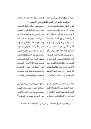 ‫يلف بظ يس بوق الزاه بدين ال بى الخن با‬
‫ب‬
‫ب‬
‫ب‬
‫ب‬
‫ب‬

‫ومعنى يسوق الفاسقين الى الزهبد‬
‫ب‬

‫وللسيد ماجد ابن السيد هاشم يرثي الحسين :‬
‫أمربع الطف ط بوفت المصببائب بببي‬
‫ ّ‬

‫وصببرت منببي مكببان النببار للحطببب‬

‫يهواني الرزء حتى قل بت م بن عج بب‬
‫ب‬
‫ب‬
‫ب‬

‫بينببي وبيببن الرزايببا أقببرب النسببب‬

‫ل كببان جيببد مصببابي عبباطل و ً ولببه‬

‫مببن الببدموع عقببود اللؤلببؤ الرطببب‬

‫ل زال فيببك ربببوع الطببف منسببحبا‬

‫ذي ببل النس ببيم وبلت ببه ي ببد الس ببحب‬
‫ب‬
‫ ّ ب ب‬
‫ب‬
‫ب‬

‫يببا كببربل أيببن أقببوام شببرفت بهببم‬
‫
ِ‬

‫وكن بت فيه بم مك بان الف بق للش بهب‬
‫ب‬
‫ب‬
‫ب‬
‫ب‬
‫ب‬

‫أكببربل أيببن بببدر قببد ذهبببت بببه‬
‫ب 
ِ ب‬
‫ب‬
‫ب‬
‫ب‬
‫ب‬

‫حتى تحجبب تحبت الرض ببالحجب‬
‫ب‬
‫ب‬
‫ ّب‬

‫ص بدقت فيببك كلم الفيلسببوف بببأن‬
‫ ّ‬

‫البببدر يخسببف مببن حيلولببة الببترب‬

‫ك بان الغم بام علوم با جم بة وس بخى‬
‫ب‬
‫ ّب‬
‫ب‬
‫ب‬
‫ب‬

‫روويت من مائة المغببدودق العببذب‬
‫ ّ‬

‫للببه وقعتببك السببوداء كببم سببترت‬
‫َ‬

‫بغيمهببا قمببرا مببن قبببل لببم يغببب‬

‫أعجبت من حالك البرق اللموع فمببا‬

‫ترينبببه ضببباحكا إل مبببن العجبببب‬

‫ل غ ببرو إن خرب ببت أفلكه ببا فلق ببد‬
‫ب‬
‫ب‬
‫ب‬
‫ب‬

‫فقدن قطب با فه بل تس بري بل قط بب‬
‫ب‬
‫ب‬
‫ب ب‬

‫كم شمس دجن لفقد الببدر كاسبفة‬
‫ب‬
‫ب‬

‫وكببان منببه سببناها غيببر محتجببب‬

‫فكيببف قيببل بببأن البببدر مكتسببب‬

‫بالشمس ن بورا وه بذا غي بر مكتس بب‬
‫ب‬
‫ب‬
‫ب‬
‫ب‬

‫***‬
‫للببه مببن نائحببات بببالطفوف فببذي‬

‫تبدعو أخبي ولبديها مبن تقبول أببي‬

‫كنببت الببزلل بببرودا للظمبباة فلببم‬

‫أشببعلت قلبببي بجمببر منببك ملتهببب‬

‫لعببل ذلببك مببن لطببف الخليقببة إذ‬
‫ ّ‬

‫جمع بتَ ي با ب بدر بي بن الم باء والله بب‬
‫ب‬
‫ب‬
‫ب‬
‫ب ب‬

‫بح بر تببروي العطاشببا مببن جببداوله‬
‫ ّ‬
‫ ٌ‬

‫)1(‬

‫حتى الصوارم يرويها من السبغب‬
‫ب‬

‫__________________‬
‫1 ب عن مجموعة الشيخ لطف ا بن علي التي كتبها بخطة سنة 1021 هب.‬

 