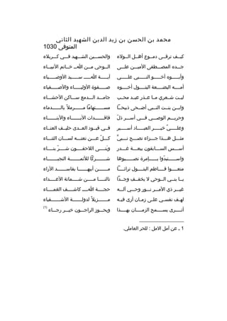 ‫محمد بن الحسن بن زيد الدين الشهيد الثاني‬
‫المتوفى 0301‬
‫كيببف ترقببى دمببوع أهببل الببولء‬

‫والحسبببين الشبببهيد فبببي كبببربلء‬

‫جبببده المصبببطفى الميبببن علبببى‬

‫ال ببوحي م ببن ا بب خ بباتم النبي بباء‬
‫ب‬
‫ب ب‬
‫ب‬
‫ب‬

‫وأببببببوه أخبببببو النببببببي علبببببي‬

‫آيبببببة اببببب سبببببيد الوصبببببياء‬

‫أمببببه البضببببعة البتببببول أخببببوه‬

‫صبببببفوة الوليببببباء والصبببببفياء‬

‫ليببت شببعري مببا عببذر عبببد محببب‬

‫جامبببد البببدمع سببباكن الحشببباء‬

‫وابببن بنببت النبببي أضببحى ذبيحببا‬

‫مسببببببتهاما مببببببرمل و ً بالببببببدماء‬

‫ ّ‬
‫وحريبببم الوصبببي فبببي أسبببر ذل‬

‫فاقبببببببدات البببببببباء والبنببببببباء‬

‫وعلبببببي خيبببببر العبببببباد أسبببببير‬
‫ ٌ‬

‫فببي قيببود العببدى حليببف العنبباء‬

‫ٍّ‬
‫مثبببل هبببذا جبببزاء نصبببح نببببي‬
‫ب‬
‫ب‬
‫ب‬
‫ب‬
‫ب‬

‫كبببل عبببن نعتبببه لسبببان الثنببباء‬
‫ ّ‬

‫أس بببس الس بببابقون بيع بببة غ بببدر‬
‫ب‬
‫ب‬
‫ب‬
‫ب‬

‫وبنببببى اللحقببببون شببببر بنبببباء‬
‫ ّ ب‬
‫ب‬
‫َ‬

‫واسببببببتبدوا بببببببإمرة نصبببببببوها‬
‫ ّ‬

‫شبببببببركا للئمبببببببة النجبببببببباء‬
‫ب‬
‫ب‬
‫ب‬

‫منعببببوا فبببباطم البتببببول تراثببببا‬

‫مبببببببن أبيهبببببببا بفاسبببببببد الراء‬

‫يببا بنببي الببوحي ل يخفببف وجببدا‬

‫نالن ببببا م ببببن ش ببببماتة الع ببببداء‬
‫ب‬
‫ب‬
‫ب‬
‫ب‬

‫غيبببر ذي المبببر نبببور وحبببي آلبببه‬

‫حجببببة ابببب كاشببببف الغمبببباء‬
‫ب‬
‫ب‬
‫ب‬
‫ب‬

‫له بف نفس بي عل بى زم بان أرى في به‬
‫ب‬
‫ب‬
‫ب‬
‫ب‬
‫ب‬

‫مبببببببزيل و ً لدولبببببببة الشبببببببقياء‬

‫أتببببرى يسببببمح الزمببببان بهببببذا‬
‫ب‬
‫ب‬
‫ب‬
‫ب‬

‫)1(‬

‫__________________‬
‫1 ب عن آمل المل : للحر العاملي.‬

‫ويحبببوز الراجبببون خيبببر رجببباء‬

 