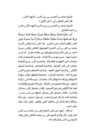 ‫الشيخ محمد بن الحسن بن زين الدين ب الشهيد الثاني.‬
‫قال الحر العاملي في ) أمل المل (.‬
‫الشيخ محمد بن الحسن بن زين الدين الشهيد الثاني علببي‬
‫بن احمد العاملي.‬
‫كان عالما فاضل و ً محققا مدققا متبحرا جامعا كامل و ً صببالحا‬
‫ورعا ثقة فقيها محدثا متكلما حافظبا شباعرا أديببا منشبئا جليبل‬
‫ب‬
‫ب‬
‫ب‬
‫ب ب‬
‫القدر عظيم الشأن حسن التقرير ، قرأ عل بى أبي به وعل بى الس بيد‬
‫ب‬
‫ب‬
‫ب‬
‫ب‬
‫محمد بن علي بن أبي الحسن الموسوي العاملي وعلببى ميببرزا‬
‫احمد بن علي السترابادي وغيرهم من علماء عصره ، له كتببب‬
‫كببثيرة منهببا : شببرح تهببذيب الحكببام ، وشببرح الستبصببار ثلث‬
‫مجلبدات فبي الطهبارة والصبلة ، وحاشبية علبى شبرح اللمعبة‬
‫ب‬
‫ب‬
‫ب‬
‫ب‬
‫مجلدان الى كتاب الصبلح ، وحاشبية المعبالم ، وحاشبية أصبول‬
‫ب‬
‫ب‬
‫ب‬
‫ب‬
‫ب‬
‫الكافي ، وحاشية أصول الفقيه ، وحاشية المختلف وشرح الثنى‬
‫عشرية لبيه ، وحاشية المدارك ، وحاشية المطول وكتاب روضة‬
‫الخ بواطر ونزه بة الن بواظر ثلث مجل بدات ، ورس بالة ف بي تزكي بة‬
‫ب‬
‫ب‬
‫ب‬
‫ب‬
‫ب‬
‫ب‬
‫ب‬
‫الراوي ، ورسالة التسليم في الصلة ، ورسالة للتسبيح والفاتحبة‬
‫فيما عدا الوليين وترجيح التسبيح ، وكتاب مشتمل علبى مسبائل‬
‫وأحاديث ، وكتاب مشتمل على مسائل جمعها م بن كت بب ش بتى ،‬
‫ب‬
‫ب‬
‫ب‬
‫وحاشية كتاب الرجال لميرزا محم بد ، ودي بوان ش بعره ، ورس بالة‬
‫ب‬
‫ب‬
‫ب‬
‫ب‬
‫سماها تحفة الدهر في مناظرة الغنى والفقر ، وغير ذلبك. ولبه‬
‫ب‬
‫ب‬
‫شعر حسن.‬
‫ثم قال : أروي عن عمي الشيخ علي ببن محمبد ببن علبي‬
‫ب‬
‫ب ب‬
‫ب‬
‫الحر وعن خال والدي الشيخ علي بن محمد العاملي وعن ولده‬
‫الشيخ زين الدين وغيرهم عنه.‬

 