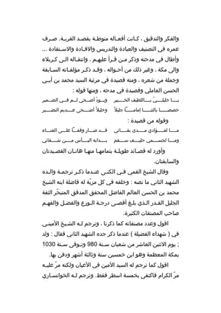 ‫والفكر والتدقيق ، ك بانت أفع باله منوط بة بقص بد القرب بة. ص برف‬
‫ب‬
‫ب‬
‫ب‬
‫ب‬
‫ب‬
‫ب‬
‫عمره في التصنيف والعبادة والتدريس والف بادة والس بتفادة ...‬
‫ب‬
‫ب‬
‫وأطال في مدحته وذكر مبن قبرأ عليهبم ، وانتقباله البى كبربلء‬
‫ب ب‬
‫ب‬
‫ب‬
‫ب ب‬
‫والى مكة ، وغير ذلك من أحبواله ، وقبد ذكبر مؤلفباته السبابقة‬
‫ب‬
‫ب‬
‫ب‬
‫ب‬
‫ب‬
‫وجملة من شعره ، ومنه قصيدة في مرثية السيد محمد بن أبببي‬
‫الحسن العاملي وقصيدة في مدحه ، ومنها قوله :‬
‫يببببا خليلببببي ببببباللطيف الخبببببير‬
‫ ّ‬

‫وب ببود أض ببحى ل ببم ف ببي الض ببمير‬
‫ب‬
‫ب‬
‫ب‬
‫ب  ّ ب‬

‫خصصببببببا بالثنببببببا إمامببببببا جليل و ً‬

‫وخليل و ً أضببببحى عببببديم النضببببير‬

‫وقوله من قصيدة :‬
‫مبببببا لفبببببؤادي مبببببدى بقبببببائي‬

‫قبببد صبببار وقفبببا علبببى العنببباء‬

‫ومببببا لجسببببمي حليببببف سببببقم‬

‫بببببدابه اليببببأس مببببن شببببفائي‬

‫وأورد له قصبائد طويلبة بتمامهبا منهبا هاتبان القصبيدتان‬
‫ب‬
‫ب‬
‫ب‬
‫ب‬
‫ب‬
‫ب‬
‫والسابقتان.‬
‫وقال الشيخ القمي فبي الكنبى عنبدما ذكبر ترجمبة والبده‬
‫ب‬
‫ب‬
‫ب‬
‫ب‬
‫ب‬
‫ب‬
‫الشهيد الثاني ما نصه : وخلفه في كل مزية له فاضلة ابنه الشيخ‬
‫ ّ‬
‫محمد بن الحسن العالم الفاضل المحقق المدقق المتبحر الثقة‬
‫ ّ‬
‫الجليل القبدر البذي بلبغ أقصبى درجبة البورع والفضبل والفهبم‬
‫ب‬
‫ب ب‬
‫ب‬
‫ب‬
‫ب‬
‫ب‬
‫صاحب المصنفات الكثيرة.‬
‫اقول وعدد مصنفاته كما ذكرنا ، وترجم لبه الشبيخ المينبي‬
‫في ) شهداء الفضيلة ( عندما ذكر جده الشهيد الثاني فقال : ولد‬
‫; يوم الثنين العاشر من شعبان س بنة 089 وت بوفى س بنة 0301‬
‫ب‬
‫ب‬
‫ب‬
‫بمكة المعظمة وهو ابن خمسين سنة وثالثة أشهر ودفن بها.‬
‫اقول كما ترجم له السيد المين في العيان ولكنه مر عليببه‬
‫ ّ‬
‫مر الكرام فاكتفى بخمسة اسطر فقط. وترجم لبه الخوانسباري‬
‫ب‬
‫ب‬
‫ ّ‬

 