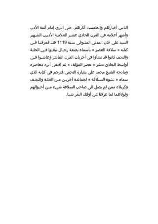 ‫الناس أخبارهم وانطمست آثارهم. حتى انبرى إمام أئمة الدب‬
‫وأشهر أعلمه في القرن الحادي عش بر العلم بة الدي بب الش بهير‬
‫ب‬
‫ب‬
‫ب‬
‫ب‬
‫السيد علي خان المدني المتبوفى سبنة 9111 هبب فعرفنبا فبي‬
‫ب ب‬
‫ب‬
‫ب‬
‫كتابه » سلفة العصر « بأسماء بضعة رج بال نبغ بوا ف بي الحل بة‬
‫ب‬
‫ب ب‬
‫ب‬
‫والنجف كانوا قد نشأوا في أخريات القرن العاشر وعاش بوا ف بي‬
‫ب ب‬
‫أواسط الحادي عشر » عصر المؤلف « ثم اقتفى أثره معاصره‬
‫ومادحه الشيخ محمد علي بشارة النجفي فترجم في كتابه الذي‬
‫سماه » نشوة السبلفة « لجماعبة آخريبن مبن الحلبة والنجبف‬
‫ب‬
‫ب‬
‫وكربلء ممن لم يصل الى صاحب السلفة شيء مببن أحببوالهم‬
‫ولولهما لما عرفنا عن أولئك النفر شيئا.‬

 