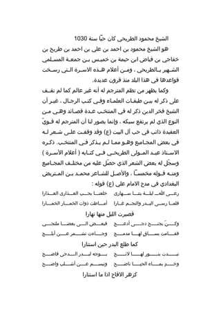 ‫الشيخ محمود الطريحي كان حيا سنة 0301‬
‫هو الشيخ محمود بن احمد بن علي بن احمد بن طريح بن‬
‫خفاجي بن فياض ابن حيمة بن خمي بس ب بن جمع بة المس بلمي‬
‫ب‬
‫ب‬
‫ب‬
‫ب‬
‫الشببهير بببالطريحي ، ومببن أعلم هببذه السببرة الببتي رسببخت‬
‫قواعدها في هذا البلد منذ قرون عديدة.‬
‫وكما يظهر من نظم المترجم له أنه غير عالم كما لم نقببف‬
‫على ذكر له بيبن طبقبات العلمباء وفبي كتبب الرجبال ، غيبر أن‬
‫ب‬
‫ب‬
‫ب‬
‫ب‬
‫الشيخ فخر الدين ذكر له في المنتخبب ع بدة قصبائد وهبي مبن‬
‫ب‬
‫ب‬
‫ب‬
‫ب‬
‫ب‬
‫ب  ّ‬
‫النوع الذي لم يرتفع سبكه ، وإنما يصور لنا أن المترجم له ق بوي‬
‫العقيدة ذائب في حب آل البيت )ع( وقد وقف بت عل بى ش بعر ل به‬
‫ب‬
‫ب‬
‫ب‬
‫ب‬
‫في بعض المجباميع وهبو ممبا لبم يبذكر فبي المنتخبب. ذكبره‬
‫ب‬
‫ب‬
‫ب‬
‫ب ب ب‬
‫ب‬
‫ب‬
‫السببتاذ عبببد المببولى الطريحببي فببي كتببابه ) أعلم السببرة (‬
‫وسجل له بعض الشعر الذي حصل عليه من مختلببف المجبباميع‬
‫ ّ‬
‫ ّ‬
‫ومنببه قببوله مخمسببا ، والصببل للشبباعر محمببد بببن المببتريض‬
‫البغدادي في مدح المام علي )ع( قوله :‬
‫رعبببى اببب ليلبببة بتنبببا سبببهارى‬

‫خلعنبببا بحبببب العبببذارى العبببذارا‬

‫فلمببا رسببى البببدر والنجببم غببارا‬

‫أمبببباطت ذوات الخمببببار الخمببببارا‬

‫فصيرت الليل منها نهارا‬
‫وكبببببن بجنبببببح دجبببببى أدعبببببج‬
‫ ّ‬

‫فبعببببض الببببى بعضببببا ملتجببببي‬

‫فقببببامت بس بببباق له ببببا مدم ببببج‬
‫ب‬
‫
ٍ ب‬
‫ب‬
‫ب‬

‫وج بببباءت تش ببببمر ع ببببن أبل ببببج‬
‫ب‬
‫ب‬
‫ب‬
‫ب‬

‫كما طلع البدر حين استنارا‬
‫تبببببببدت بنببببببور لهببببببا لئببببببح‬

‫بببببوجه لبببببدر الببببدجى فاضببببح‬

‫وخبببببد بمببببباء الحيبببببا ناضبببببح‬
‫
ٍ‬

‫وتبسببببم عببببن أشببببلب واضببببح‬

‫كزهر القاح اذا ما استنارا‬

 