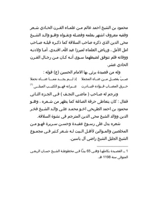 ‫محمود بن الشيخ احمد عالم م من علم ماء الق مرن الح مادي ش معر‬
‫م‬
‫م‬
‫م‬
‫م‬
‫م‬
‫وفقيه معروف اشتهر بعلمه وفض مله وتق مواه وه مو وال مد الش ميخ‬
‫م‬
‫م‬
‫م‬
‫م‬
‫م‬
‫محي الدين الذي ذكره صاحب السلةقة كما ذك مره ةقبل مه ص ماحب‬
‫م‬
‫م‬
‫م‬
‫امل المل ، ورياض العلماء لميرزا عبد ا م افن مدي. أم ما ولدت مه‬
‫م‬
‫م‬
‫م‬
‫ووفاته فلم نتوفق لضبطهما سموى أنمه كمان ممن رجمال القمرن‬
‫م‬
‫م‬
‫م‬
‫م م‬
‫م‬
‫الحادي عشر.‬
‫وله من ةقصيدة يرثي بها المام الحسين )ع( ةقوله :‬
‫ص ممب يفص ممل م ممن عن مماه المجمل‬
‫م‬
‫م‬
‫م‬
‫م  ّ‬

‫إذ لممممم يجممممد مممممما عنمممماه تحمل‬

‫ح ممرق المص مماب ف ممؤاده فتب ممادرت‬
‫م‬
‫م‬
‫م‬
‫م‬

‫)1(‬

‫عمممبراته فهمممو الكئيمممب المبتلمممى‬

‫وترجم له صماحب ) ماضمي النجمف ( فمي الجمزء الثماني‬
‫م‬
‫م‬
‫م‬
‫م‬
‫م‬
‫م‬
‫فقال : كان يتعاطى حرفة الصاغة كما يظهر من ش معره ، وه مو‬
‫م‬
‫م‬
‫محمود بن احمد الطريحي اخمو محممد علمي والمد الشميخ فخمر‬
‫الدين ووالد الشيخ محي الدين المترجم في نشوة السلفة.‬
‫شعره يدل على رس موخ عقي مدة وحس من س مريرة فه مو م من‬
‫م م‬
‫م‬
‫م‬
‫م‬
‫م‬
‫المخلصين والمموالين لهمل المبيت لمه شمعر كمثير فمي مجمموع‬
‫م‬
‫م‬
‫م‬
‫م م‬
‫الشيخ الجليل الشيخ راضي آل ياسين.‬
‫__________________‬
‫1 م م القصميدة بكاملهما وه مي 56 بيتما ف مي مخطوط مة الشميخ حس مان الربع مي‬
‫م‬
‫م‬
‫م‬
‫م‬
‫م م‬
‫م‬
‫م‬
‫م‬
‫المتوفى سنة 8911 هم.‬

 