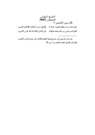 ‫الشيخ البهائي‬
‫المتوفى 1301‬
‫ةقال يرثي الحسين 7 :‬
‫مصمممابك يممما ممممولي أورث حرةقمممة‬

‫م 
ِ‬
‫وأمطمر ممن أجفاننما هاطمل الممزن‬
‫م‬
‫م‬
‫م‬

‫فلممو لممم يكممن رب السممماء منزهمما‬
‫ ّ‬

‫عن الحزن ةقلنا انه لممك فممي الحممزن‬

‫__________________‬
‫عن منن الرحمن في شرح وسيلة الفوز والمان في مدح صاحب العصممر‬
‫والزمان للشيخ جعفر النقدي ج 1 ص 03.‬

 