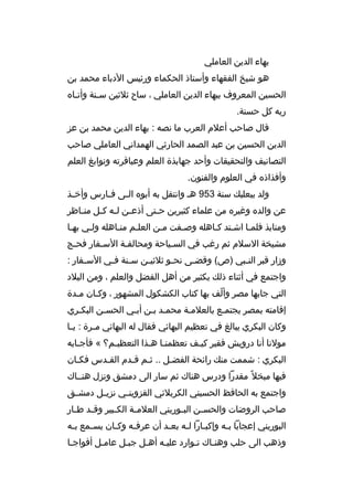 ‫بهاء الدين العاملي‬
‫هو شيخ الفقهاء وأستاذ الحكماء ورئيس الدباء محمد بن‬
‫الحسين المعروف ببهاء الدين العاملي ، ساح ثلثين سمنة وأتماه‬
‫م‬
‫م‬
‫ربه كل حسنة.‬
‫ةقال صاحب أعلم العرب ما نصه : بهاء الدين محمد بن عز‬
‫الدين الحسين بن عبد الصمد الحارثي الهمداني العاملي صاحب‬
‫التصانيف والتحقيقات وأحد جهابذة العلم وعباةقرته ونوابغ العلم‬
‫وأفذاذه في العلوم والفنون.‬
‫ولد ببعلبك سنة 359 هم وانتقل به أبوه ال مى ف مارس وأخ مذ‬
‫م‬
‫م‬
‫م‬
‫عن والده وغيره من علماء كثيرين ح متى أذع من ل مه ك مل من ماظر‬
‫م‬
‫م م م‬
‫م‬
‫ومنابذ فلمما اشمتد كماهله وصمفت ممن العلمم منماهله ولمي بهما‬
‫م‬
‫م‬
‫م‬
‫م‬
‫م‬
‫م‬
‫م م‬
‫م‬
‫مشيخة السلم ثم رغب في السمياحة ومحالفمة السمفار فحمج‬
‫م‬
‫م‬
‫م‬
‫م‬
‫وزار ةقبر الن مبي )ص( وةقض مى نح مو ثلثي من س منة ف مي الس مفار :‬
‫م‬
‫م م‬
‫م‬
‫م‬
‫م‬
‫م‬
‫واجتمع في أثناء ذلك بكثير من أهل الفضل والعلم ، ومن البلد‬
‫التي جابها مصر وألف بها كتاب الكشكول المشهور ، وكمان ممدة‬
‫م‬
‫م‬
‫ ّ‬
‫إةقامته بمصر يجتممع بالعلممة محممد بمن أبمي الحسمن البكمري‬
‫م‬
‫م‬
‫م‬
‫م م‬
‫م‬
‫م‬
‫وكان البكري يبالغ في تعظيم البهائي فقال له البهائي م مرة : ي ما‬
‫م‬
‫م‬
‫مولنا أنا درويش فقير كيمف تعظمنما همذا التعظيمم؟ « فأجمابه‬
‫م‬
‫م‬
‫م م‬
‫م‬
‫البكري : شممت منك رائحة الفضمل .. ثمم ةقمدم القمدس فكمان‬
‫م‬
‫م‬
‫م م‬
‫م‬
‫فيها مبخل م ً مقدرا ودرس هناك ثم سار الى دمشق ونزل هنمماك‬
‫واجتمع به الحافظ الحسيني الكربلئي القزوين مي نزي مل دمش مق‬
‫م‬
‫م‬
‫م‬
‫صاحب الروضات والحس من الب موريني العلم مة الك مبير وةق مد ط مار‬
‫م م‬
‫م‬
‫م‬
‫م‬
‫م‬
‫البوريني إعجابا ب مه وإكب مارا ل مه بع مد أن عرف مه وك مان يس ممع ب مه‬
‫م‬
‫م‬
‫م‬
‫م‬
‫م‬
‫م م‬
‫م‬
‫وذهب الى حلب وهنماك تموارد عليمه أهمل جبمل عاممل أفواجما‬
‫م‬
‫م‬
‫م‬
‫م‬
‫م‬
‫م‬
‫م‬

 