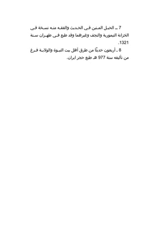 ‫7 مم الحبمل الم متين فمي الح مديث والفق مه من مه نس مخة ف مي‬
‫م‬
‫م‬
‫م م‬
‫م‬
‫م‬
‫م‬
‫م‬
‫الخزانة التيمورية والنجف وغيرهما وةقد طبع ف مي طهممران سممنة‬
‫م‬
‫1231.‬
‫8 م أربعون حديثا من طرق أهل بيت النب موة والولي مة ف مرغ‬
‫م م‬
‫م‬
‫من تأليفه سنة 779 هم طبع حجر ايران.‬

 