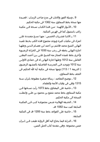 ‫9 م وسيلة الفوز والمان في مدح صاحب الزم مان : ةقصميدة‬
‫م‬
‫م‬
‫منها نسخة بخط السماوي سنة 2631 في مكتبة الحكيم.‬
‫01 م النموار اللهيمة : ممن همذا الكتماب نسمخة فمي مكتبمة‬
‫م‬
‫م‬
‫م‬
‫راغب باستنبول كما في فهرس المكتبة.‬
‫11 مم الثنما عشمريات الخممس : منهما نسمخ متعمددة علمى‬
‫م‬
‫م‬
‫م‬
‫م‬
‫م‬
‫م‬
‫م‬
‫انفراد في مكتبات كثيرة ويوجد مجموع هذه الكتب بخ مط تلمي مذ‬
‫م‬
‫م‬
‫البهائي الشيخ محمد هاشم بن أحمد ابن عص مام ال مدين وعليه ما‬
‫م‬
‫م‬
‫م‬
‫اجازة البهائي بخطه في رجب سنة 0301 في الخزانة الرض موية‬
‫م‬
‫وأخرى بخط تلميذه المجاز منه الشميخ علمي بمن أحممد النبطمي‬
‫م‬
‫م‬
‫العاملي سنة 2101 وعليها اجازة البهائي له في جمادي الولممى‬
‫سنة 2101 وتوجمد فمي المدرسمة الفاضملية بالمشمهد الرضموي‬
‫م‬
‫م‬
‫م‬
‫م‬
‫م م‬
‫) الذريعة 1 / 311( ومنها نسخة في مكتبة آية ا الحكيم في‬
‫النجف بخط السماوي.‬
‫21 م توضيح المقاصد : رسالة صغيرة مطبوعة بايران سمنة‬
‫م‬
‫5131 وهي في وفيات الئمة والعلماء.‬
‫31 م حاشية على البيضاوي بخط 3701 رأيت نس مختها ف مي‬
‫م‬
‫م‬
‫مكتبة السماوي بخط محمد شفيع بن محمود بن عل مي وانتقل مت‬
‫م‬
‫م‬
‫النسخة الى مكتبة الحكيم.‬
‫41 م الحديقة الهللي مة ض ممن مجموع مة كت مب ف مي المكتب مة‬
‫م‬
‫م‬
‫م م‬
‫م‬
‫م‬
‫السابقة كتبت سنة 2801 هم.‬
‫51 م حاشية على القواعد بخط سنة 0021 هم في المكتبة‬
‫السابقة.‬
‫61 م الدراية فيما يحتاج اليه أهل الرواية طبعت فممي ايممران‬
‫ضمن مجموعة. وهي مقدمة كتاب الحبل المتين.‬

 