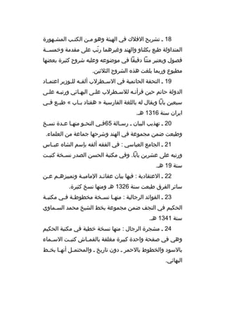 ‫81 م تشريح الفلك في الهيئة وهو ممن الكتمب المشمهورة‬
‫م‬
‫م‬
‫المتداولة طبع بكلناو والهند وغيرهما رتب على مقدمة وخمسممة‬
‫ ّ‬
‫فصول ويعتبر متنا دةقيقا في موضوعه وعليه شروح كثيرة بعضها‬
‫مطبوع وربما بلغت هذه الشروح الثلثين.‬
‫91 م التحفة الحاتمية في الس مطرلب ألف مه لل موزير اعتم ماد‬
‫م‬
‫م م‬
‫م‬
‫الدولة حاتم حين ةقرأتمه للسمطرلب علمى البهمائي ورتبمه علمى‬
‫م‬
‫م‬
‫م‬
‫سبعين بابا ويقال له باللغة الفارسية » هفتاد ب ماب « طب مع ف مي‬
‫م م‬
‫م‬
‫ايران سنة 6131 هم.‬
‫02 م تهذيب البيان م رسمالة 56فمي النحمو منهما عمدة نسمخ‬
‫م‬
‫م م‬
‫م‬
‫م‬
‫م‬
‫وطبعت ضمن مجموعة في الهند وشرحها جماعة من العلماء.‬
‫12 م الجامع العباسي : في الفقه ألفه بإسم الشاه عبمماس‬
‫ورتبه على عشرين بابا. وفي مكتبة الحسن الصدر نس مخة كتب مت‬
‫م‬
‫م‬
‫سنة 91 هم.‬
‫22 م العتقادية : فيها بيان عقائمد الماميمة وتمييزهمم عمن‬
‫م م‬
‫م‬
‫م‬
‫سائر الفرق طبعت سنة 6231 هم ومنها نسخ كثيرة.‬
‫32 م الفوائد الرجالية : منه ما نس مخة مخطوط مة ف مي مكتب مة‬
‫م‬
‫م م‬
‫م‬
‫م‬
‫الحكيم في النجف ضمن مجموعة بخط الشيخ محمد السمماوي‬
‫م‬
‫سنة 1431 هم.‬
‫42 م مشجرة الرجال : منها نسخة خطية في مكتبة الحكيم‬
‫وهي في صفحة واحدة كبيرة مغلفة بالقم ماش كتب مت الس مماء‬
‫م‬
‫م‬
‫م‬
‫بالسود والخطوط بالحمر م دون تاريخ م والمحتم مل أنه ما بخ مط‬
‫م م‬
‫م‬
‫البهائي.‬

 