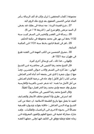 ‫مجموعة ) كلمات المحققين ( ايران وكان ةقد ألف الرسالة بممأمر‬
‫الشاه عباس الحسيني الصفوي بعد ورود ملك الروم اليه.‬
‫72 م شرح ةقصيدة البردة : منه نسخة في بعلبك عند بعمض‬
‫م‬
‫آل السيد مرتضى وهو شرح كبير. ) الذريعة 41 / ص 6(.‬
‫82 م رسمالة فمي القصمر والتخييمر فمي السمفر كتبمت سمنة‬
‫م‬
‫م‬
‫م‬
‫م م‬
‫م‬
‫م‬
‫م‬
‫2311 بخط ابن مهر علي محمد محفوظة في مكتبة الحكيم.‬
‫92 م لغز في لفمظ ةقمانون بخمط سمنة 1311 فمي المكتبمة‬
‫م‬
‫م‬
‫السابقة.‬
‫03 م مشرق الشمسين من الكتب المهمة ف مي الفق مه طب مع‬
‫م‬
‫م‬
‫م‬
‫في طهران سنة 1231 هم.‬
‫وللبهائي م عدا ذلك م كتب ورسائل أخرى كثيرة.‬
‫ةقال الشيخ محمد رضا الشبيبي في محاض مرته ع من الش ميخ‬
‫م‬
‫م‬
‫م‬
‫ ّ‬
‫البهائي : تعد آثاره فمي الشمعر والدب حموالي العشمرين. وعمد‬
‫ ّ‬
‫منها ) ديوان شعره ( الذي عنى بجمعه أحد أبناء الحمر العماملي‬
‫م‬
‫م‬
‫صاحب كتاب ) أمل المل ( وةقد جاء في ترجمة المام العمماملي‬
‫من أمل الممل مما نصمه : لمه شمعر حسمن بالعربيمة والفارسمية‬
‫متفرق وةقد جمعه ولدي محمد رضا الحر فصار ديوانا لطيفا.‬
‫وةقال الشيخ محمد رضا الشبيبي في محاضرته.‬
‫لقد استرعى نظري وأنا أتصفح مختلف السفار والتص مانيف‬
‫م‬
‫لتقييد ما يتصل منها بتاريخ الفلسفة السلمية. ان جملة من كتب‬
‫الشميخ بهماء المدين العماملي ; حافلمة بفوائمد وشموارد فلسمفية‬
‫م‬
‫م‬
‫م‬
‫م‬
‫م‬
‫م‬
‫م‬
‫م‬
‫مضمافا المى بحموثه الخمرى فمي الرياضميات والفلكيمات ، ولقمد‬
‫م‬
‫م‬
‫م‬
‫م‬
‫م‬
‫شارك مشاركة عجيبة في جميع العلوم والفنون المعروفمة فمي‬
‫زمانه عقلية ونقلية ووفق في التاليف فيه ما وفمي جملته ما الفق مه‬
‫م‬
‫م‬
‫م م‬

 
