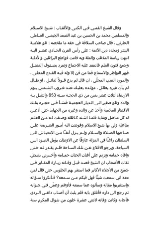 ‫وةقال الشيخ القممي فمي الكنمى واللقماب : شميخ السملم‬
‫والمسلمين محمد بن الحسين بن عبد الصمد الجبعممي العمماملي‬
‫الحارثي ، ةقال صاحب السلفة في حقه ما ملخصه : هو علمممة‬
‫البشر ومجدد دين الئمة : على رأس القرن الح مادي عش مر الي مه‬
‫م‬
‫م‬
‫م‬
‫انتهت رياسة المذهب والملة وبه ةقامت ةقواطع البراهين والدلممة‬
‫وجمع فنون العلم فانعقد عليه الجماع وتفرد بصممنوف الفضممل‬
‫فبهر النواظر والسماع فما من فن إل وله فيمه القمدح المعلمى ،‬
‫م‬
‫م‬
‫م‬
‫والمورد العذب المحلى ، ان ةقال لم يدع ةق مول م ً لقائ مل ، او ط مال‬
‫م‬
‫م‬
‫م‬
‫ ّ‬
‫لم يأت غيره بطائل ، مول مده بعلب مك عن مد غ مروب الش ممس ي موم‬
‫م‬
‫م‬
‫م م‬
‫م‬
‫م‬
‫الربعاء لثلث عشر بقين من ذي الحج مة س منة 359 وانتق مل ب مه‬
‫م م‬
‫م‬
‫م‬
‫والده وهو صغير ال مى ال مديار العجمي مة فنش مأ ف مي حج مره بتل مك‬
‫م‬
‫م‬
‫م م‬
‫م‬
‫م‬
‫م‬
‫الةقطار المحمية وأخذ عن والده وغيره من الجهابذ حتى أذعممن‬
‫له كل مناضل ومنابذ فلم ما اشمتد كماهله وص مفت لمه ممن العل مم‬
‫م‬
‫م م‬
‫م‬
‫م م‬
‫م‬
‫مناهله ولي بها شيخ السلم وفوضت اليه أم مور الش مريعة عل مى‬
‫م‬
‫م‬
‫م‬
‫ص ماحبها الص ملة والس ملم ول مم ي مزل آنف ما م من النحي ماش ال مى‬
‫م‬
‫م‬
‫م م‬
‫م م‬
‫م‬
‫م‬
‫م‬
‫السلطان راغبا في العزلة عازفا عن الوطان يؤمل العممود الممى‬
‫السياحة. ويرجو الةقلع عمن تلمك السماحة فلمم يقمدر لمه حمتى‬
‫م م م‬
‫م‬
‫م‬
‫م‬
‫م‬
‫وافاه حمامه وترنم على أفنان الجنان حم مامه وأخ مبرني بع مض‬
‫م‬
‫م‬
‫م‬
‫ثقات الصحاب ان الشيخ ةقصمد ةقبمل وفماته زيمارة المقمابر فمي‬
‫م‬
‫م‬
‫م‬
‫م‬
‫م م‬
‫جميع من الجلء الكابر فما استقر بهم الجلوس حتى ةقال لمن‬
‫معه اني سمعت شيئا فهل فيكم م من س ممعه؟ ف مأنكروا س مؤاله‬
‫م‬
‫م‬
‫م‬
‫م‬
‫واستغربوا مقاله وسألوه عما سمعه فأوهم وعمى فمي جموابه‬
‫ ّ‬
‫ثم رجع الى داره فأغلق بابه فلم يلبث أن أص ماب داع مي ال مردى‬
‫م‬
‫م‬
‫م‬
‫فأجابه وكانت وفاته لثنتي عشرة خلون من شوال المكرم سنة‬

 