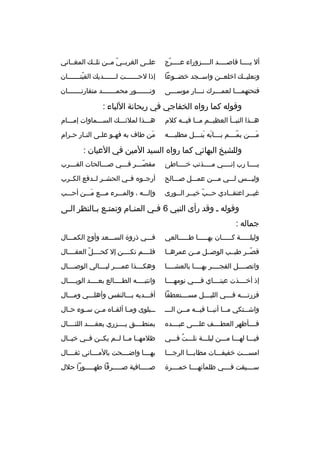 ‫أل يمممما ةقاصممممد الممممزوراء عممممرج‬
‫ ّ‬

‫علممى الغربممي مممن تلممك المغمماني‬
‫ ّ‬

‫ونعليممك اخلعممن واسممجد خضمموعا‬

‫إذا لح ممممممت ل ممممممديك القبت ممممممان‬
‫ ّ م‬
‫م‬
‫م‬

‫فتحتهمممما لعممممرك نمممار موسمممى‬
‫م‬
‫م‬
‫م‬
‫م‬

‫ونمممممممور محممممممممد متقارنمممممممان‬

‫وةقوله كما رواه الخفاجي في ريحانة اللباء :‬
‫هممذا النبممأ العظيممم ممما فيممه كلم‬

‫همممذا لملئمممك السمممماوات إممممام‬

‫مممممن يمممممم بممممابه ينممممل مطلبممممه‬
‫ َ  َ‬
‫ ّ‬
‫ َ‬

‫من طاف به فه مو علمى النمار حمرام‬
‫م‬
‫م‬
‫م‬
‫م‬
‫ َ‬

‫وللشيخ البهائي كما رواه السيد المين في العيان :‬
‫يمممما رب إنممممي مممممذنب خمممماطئ‬

‫مقص مممر ف مممي ص مممالحات الق مممرب‬
‫م‬
‫م‬
‫م‬
‫ ّم‬

‫وليمممس لمممي ممممن عممممل صمممالح‬

‫أرجمموه فممي الحشممر لممدفع الكممرب‬

‫غيممر اعتقممادي حممب خيممر الممورى‬
‫م‬
‫م  ّ م‬
‫م‬
‫م‬

‫وإلمممه ، والممممرء ممممع ممممن أحمممب‬
‫ َ‬

‫وةقوله م وةقد رأى النبي 6 فمي المن مام وتمتمع بمالنظر ال مى‬
‫م‬
‫م م‬
‫م‬
‫م‬
‫جماله :‬
‫وليلمممممة كمممممان بهممممما طمممممالعي‬

‫فمممي ذروة السمممعد وأوج الكممممال‬

‫ةقصممر طيممب الوصممل مممن عمرهمما‬
‫ ّ‬

‫فلممممم تكممممن إل كحممممل العقممممال‬
‫ ّ‬

‫واتصممممل الفجممممر بهمممما بالعشمممما‬

‫وهك مممذا عم مممر لي مممالي الوص مممال‬
‫م‬
‫م‬
‫م‬
‫م‬

‫إذ أخممممذت عينمممماي فممممي نومهمممما‬

‫وانتبممممه الطممممالع بعممممد الوبممممال‬

‫فزرتممممه ف مممي اللي مممل مس مممتعطفا‬
‫م‬
‫م‬
‫م‬

‫أفمممديه بمممالنفس وأهلمممي وممممال‬

‫واش ممتكي م مما أنب مما في ممه م ممن الم مم‬
‫م‬
‫م‬
‫م‬
‫م‬
‫م‬
‫م‬

‫مممبلوى وممما ألقمماه مممن سمموء حممال‬

‫فممممأظهر العطممممف علممممى عبممممده‬

‫بمنطممممق يممممزري بعقممممد اللئممممال‬

‫فيممما لهممما ممممن ليلمممة نلمممت فمممي‬
‫هُ‬

‫ظلمهمما ممما لممم يكممن فممي خيممال‬

‫امسمممت خفيفمممات مطايممما الرجممما‬

‫بهمممما واضممممحت بالممممماني ثقممممال‬

‫سمممميقت فممممي ظلمآئهمممما خمممممرة‬

‫صمممممافية صمممممرفا طهمممممورا حلل‬

 