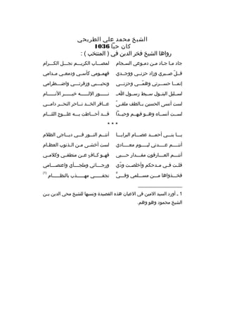 ‫الشيخ محمد علي الطريحي‬
‫كان حيا 6301‬
‫رواها الشيخ فخر الدين في ) المنتخب ( :‬
‫جاد مما ج ماد ممن دمموعي الس مجام‬
‫م‬
‫م‬
‫م م م‬

‫لمصممماب الكريمممم نجمممل الكمممرام‬

‫ةقممل صممبري وزاد حزنممي ووجممدي‬
‫ ّ‬

‫فهمممومي كأسممي ودمعممي مممدامي‬

‫إنمممما حسمممرتي وهممممي وحزنمممي‬
‫ ّ‬

‫ونحي مممبي وزفرت مممي واض مممطرامي‬
‫م‬
‫م‬
‫م‬

‫لسممليل البتممول سممبط رسممول امم‬

‫نممممممور اللممممممه خيممممممر النممممممام‬

‫م ً‬
‫لست أنسى الحسين بممالطف ملق مى‬

‫ع ممافر الخ ممد ن مماحر النح ممر دام ممي‬
‫م‬
‫م‬
‫م م‬
‫م‬

‫لسممت أنسمماه وهممو فيهممم وحيممدا‬

‫ةقمممد أحممماطت بمممه علممموج اللئمممام‬

‫***‬
‫يممما بنمممي أحممممد عصمممام البرايممما‬

‫أنتمممم النمممور فمممي ديممماجى الظلم‬

‫أنت ممممم ع ممممدتي لي مممموم مع ممممادي‬
‫م‬
‫م‬
‫م‬
‫م‬

‫لست أخش مى م من ال مذنوب العظ مام‬
‫م‬
‫م‬
‫م‬
‫م‬

‫أنت مممم الع مممارفون مق مممدار ح مممبي‬
‫م‬
‫م‬
‫م‬
‫م‬

‫فهممو كمماف عممن منطقممي وكلمممي‬
‫ ٍ‬

‫ةقلممت فممي مممدحكم وأخلصممت ودي‬
‫ ّ‬

‫ورجممممائي وملجممممأي واعتصممممامي‬

‫ ٍّ‬
‫فخمممذواها ممممن مسممملمي وفمممي‬

‫)1(‬

‫نجفممممممي مهممممممذب بالنظممممممام‬

‫__________________‬
‫1 م أورد السيد المين في العيان هذه القصيدة ونسبها للشيخ محي الدين بممن‬
‫الشيخ محمود وهو وهم.‬

 