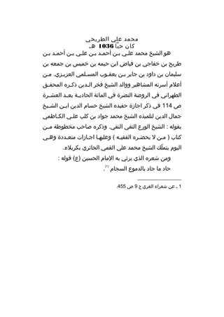 ‫محمد علي الطريحي‬
‫كان حيا 6301 هم‬
‫هو الشيخ محمد علمي بمن أحممد بمن علمي بمن أحممد بمن‬
‫م‬
‫م م‬
‫طريح بن خفاجي بن فياض ابن حيمه بن خميس بن جمعه بن‬
‫سليمان بن داود بن جابر بمن يعقموب المسملمي العزيمزي. ممن‬
‫م‬
‫م‬
‫أعلم أسرته المشاهير ووالد الشيخ فخر ال مدين ذك مره المحق مق‬
‫م‬
‫م‬
‫م‬
‫الطهراني في الروضة النضرة في المائة الحاديممة بعممد العش مرة‬
‫م‬
‫ص 411 في ذكر اجازة حفيده الشيخ حسام الدين اب من الش ميخ‬
‫م‬
‫م‬
‫جمال الدين لتلميذه الشيخ محمد جواد بن كلب علمي الكماظمي‬
‫م‬
‫م‬
‫بقوله : الشيخ الورع التقي النقي. وذكره صاحب مخطوطة مممن‬
‫كتاب ) ممن ل يحضمره الفقيمه ( وعليهما اجمازات متعمددة وهمي‬
‫م‬
‫م‬
‫م‬
‫اليوم بتملك الشيخ محمد علي القمي الحائري بكربلء.‬
‫ ّ‬
‫ومن شعره الذي يرثي به المام الحسين )ع( ةقوله :‬
‫)1(‬

‫حاد ما جاد بالدموع السجام .‬
‫__________________‬
‫1 م عن شعراء الغري ج 9 ص 554.‬

 