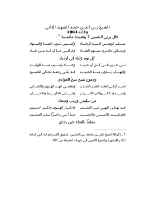 ‫الشيخ زين الدين حفيد الشهيد الثاني‬
‫وفاته 4601‬
‫)1(‬
‫ةقال يرثي الحسين 7 بقصيدة مخمسة :‬
‫سمممملبت لوعممممتي لذيممممذ الرةقمممماد‬

‫وكسمممتني ثممموب الضمممنا والسمممهاد‬

‫ورمممماني دهمممري بسمممهم العنممماد‬

‫وغراممممي مممما إن لمممه ممممن نفممماد‬

‫كل يوم وليلة في ازدياد‬
‫لمممي حمممزن فمممي كمممل آن جديمممد‬

‫وعنممممماء يشممممميب منمممممه الوليمممممد‬

‫والتهمممماب يممممذوب منممممه الحديممممد‬

‫ةقممد بكممى رحمممة لحممالي الحسممود‬

‫ودموع تسح سح الغوادي‬
‫ ّ‬
‫لسممت أبكممي لفقممد عصممر الشممباب‬

‫وتقض ممي عه ممد اله مموى والتص ممابي‬
‫م‬
‫م‬
‫م‬
‫م‬

‫وصمممممدود الكمممممواعب التمممممراب‬

‫وتنممممممائي الخليممممممط والحبمممممماب‬

‫من سليمى وزينب وسعاد‬
‫ةق ممد نه مماني النه ممى ع ممن التش ممبيب‬
‫م‬
‫م‬
‫م‬
‫م‬
‫م‬

‫وادك مممار اله ممموى وذك مممر الح مممبيب‬
‫م‬
‫م‬
‫م‬
‫م‬

‫فتفرغمممممت للسمممممى والنحيمممممب‬

‫ممممذ أتمممى زاجمممرا نمممذير المشممميب‬

‫معلما بالفناء حين ينادي‬
‫__________________‬
‫1 م ذكرها الشيخ علي بن محمد بمن الحسمن. شمقيق الممترجم لمه فمي كتمابه‬
‫م‬
‫م م‬
‫م‬
‫م‬
‫م‬
‫م‬
‫) الدر المنثور ( والشيخ الميني في شهداء الفضيلة ص 751.‬

 