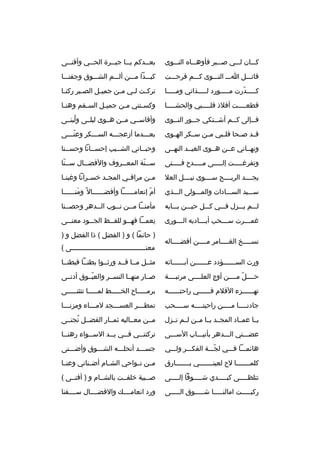 ‫كمممان لمممي صمممبر فأوهممماه النممموى‬

‫بع ممدكم ي مما جي ممرة الح ممي وأفن ممى‬
‫م‬
‫م‬
‫م‬
‫م‬
‫م‬

‫ةقاتمممل اممم النممموى كمممم ةقرحمممت‬

‫كبمممدا ممممن ألمممم الشممموق وجفنممما‬

‫كمممممدرت ممممممورد لمممممذاتي ومممممما‬
‫ ّ‬

‫ترك مت ل مي م من جمي مل الص مبر ركن ما‬
‫م‬
‫م‬
‫م‬
‫م‬
‫م م‬

‫ةقطع ممممت أفلذ ةقل ممممبي والحش مممما‬
‫م‬
‫م‬
‫م‬

‫وكس متني م من جمي مل الس مقم وهن ما‬
‫م‬
‫م‬
‫م‬
‫م‬
‫م‬

‫ف ممإلى ك ممم أش ممتكي ج ممور الن مموى‬
‫م‬
‫م‬
‫م‬
‫م‬
‫م‬

‫وأةقاسممي مممن همموى ليلممى ولبنممى‬
‫هُ‬

‫ةقممد صممحا ةقلممبي مممن سممكر الهمموى‬

‫بعمممدما أزعجمممه السمممكر وعنمممى‬
‫ ّم‬
‫م‬
‫م‬
‫م‬

‫ونهمماني عممن همموى الغيممد النهممى‬

‫وحبمماني الشمميب إحسممانا وحسممنا‬
‫م‬
‫م‬
‫م‬
‫م‬

‫وتفرغمممممت إلمممممى ممممممدح فمممممتى‬

‫س ممنة المع ممروف والفض ممال س ممنا‬
‫م  ّ‬
‫م‬
‫م‬
‫م  ّ‬

‫يجممممد الربممممح سمممموى نيممممل العل‬

‫م من مراةق مي المج مد خس مرانا وغبن ما‬
‫م‬
‫م‬
‫م‬
‫م‬
‫م‬

‫سممميد السمممادات والممممولى المممذي‬

‫أم إنعاممممممما وأفضممممممال م ً ومنمممممما‬
‫ َ‬
‫ ّ‬

‫لمممم يمممزل فمممي كمممل حيمممن بمممابه‬

‫مأمنمما مممن نمموب الممدهر وحصممنا‬
‫م‬
‫م‬
‫م‬
‫م م‬

‫غم مممرت س مممحب أي ممماديه ال مممورى‬
‫م‬
‫م‬
‫م‬
‫م‬

‫نعم مما فه ممو للف ممظ الج ممود معن ممى‬
‫م‬
‫م‬
‫م‬
‫م‬
‫
ِ م‬

‫نسممممخ الغممممامر مممممن أفضمممماله‬

‫) حاتما ( و ) الفضل ( ذا الفضل و )‬
‫معنمممممممممممممممممممممممممممممممممممممى (‬

‫ورث السممممممؤدد عممممممن آبممممممائه‬

‫مثممل ممما ةقممد ورثمموا بطنمما فبطنمما‬

‫حممممل مممممن أوج العلممممى مرتبممممة‬
‫ ّ‬

‫صممار منهمما النسممر والعيمموق أدنممى‬
‫ ّ‬

‫تهممممممزء الةقلم فممممممي راحتممممممه‬

‫برمممممماح الخمممممط لمممممما تتثنمممممى‬

‫جادن مممما م ممممن راحيت ممممه س ممممحب‬
‫م‬
‫م‬
‫م‬
‫م‬

‫تمط مممر العس مممجد لم ممماء ومزن ممما‬
‫م‬
‫م‬
‫م‬
‫م‬

‫يمما عممماد المجممد يمما مممن لممم تممزل‬

‫مممن معمماليه ثمممار الفضممل تجنممى‬
‫هُ‬

‫عضمممني المممدهر بأنيممماب السمممى‬

‫تركتن ممي ف ممي ي ممد الس ممواء رهن مما‬
‫م‬
‫م‬
‫م‬
‫م‬
‫م‬

‫هائمممما فمممي لجمممة الفكمممر ولمممي‬
‫ ّ‬

‫جسمممد أنحلمممه الشممموق وأضمممنى‬

‫كلمممممممما لح لعينمممممممي بمممممممارق‬

‫مممن نممواحي الشممام أضممناني وعنمما‬

‫تتلظ ممممى كب ممممدي ش مممموةقا إل ممممى‬
‫م‬
‫م‬
‫م‬
‫م‬

‫صممبية خلفممت بالشممام و ) أفنممى (‬

‫ركبمممممت امالنممممما شممممموق المممممى‬

‫ورد انعامممممك والفضممممال سممممفنا‬

 