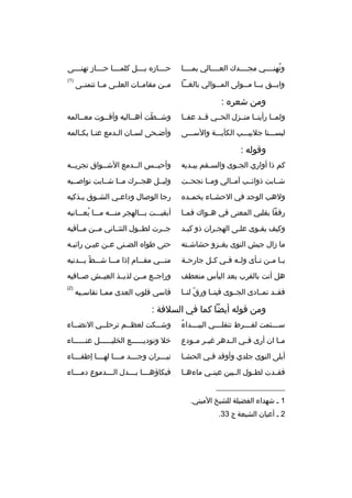 ‫ونهنممممي مجممممدك العممممالي بممممما‬
‫هُ‬

‫ح مممازه ب مممل كلم ممما ح ممماز تهن مممى‬
‫م‬
‫م‬
‫م‬
‫م‬
‫م‬

‫واب ممق ي مما م ممولى الم مموالي بالغ مما‬
‫م‬
‫م‬
‫م م‬
‫م‬

‫)1(‬

‫مممن مقامممات العلممى ممما تتمنممى‬

‫ومن شعره :‬
‫ولممما رأينمما منممزل الحممي ةقممد عفمما‬

‫وشممطت أهمماليه وأةقمموت معممالمه‬
‫م‬
‫ ّ‬

‫لبسمممنا جلبيمممب الكآبمممة والسمممى‬

‫وأضمحى لسمان المدمع عنما يكمالمه‬
‫م م‬
‫م‬
‫م‬
‫م‬

‫وةقوله :‬
‫كم ذا أواري الجموى والس مقم يب مديه‬
‫م‬
‫م‬
‫م‬

‫وأحبممس الممدمع الشممواق تجريممه‬

‫شممابت ذوائممب آمممالي وممما نجحممت‬

‫وليممل هجممرك ممما شممابت نواصمميه‬

‫ولهب الوجد في الحش ماء يخم مده‬
‫م‬
‫م‬

‫رجا الوصال وداع مي الش موق ي مذكيه‬
‫م‬
‫م‬
‫م‬

‫رفقا بقلبي المعنى في هممواك فم ما‬
‫م‬

‫أبقيمممت بمممالهجر منمممه مممما يعمممانيه‬
‫هُ‬

‫وكيف يقموى علمى الهجمران ذو كبمد‬
‫م‬
‫م‬
‫م‬
‫م‬

‫جممرت لطممول التئمماني مممن مممآةقيه‬

‫ما زال جيش النوى يغ مزو حشاش مته‬
‫م‬
‫م‬

‫حتى طواه الضمنى عمن عيمن رائيمه‬
‫م‬
‫م‬
‫م‬
‫م‬

‫ي ما م من ن مأى ول مه ف مي ك مل جارح مة‬
‫م‬
‫م‬
‫م م‬
‫م م م‬

‫منمممي مقمممام إذا مممما شمممط يمممدنيه‬
‫ ّ‬

‫هل أنت بالقرب بعد اليأس منعطف‬

‫وراجممع مممن لذيممذ العيممش صممافيه‬

‫فقممد تمممادى الجمموى فينمما ورق لنمما‬
‫ ّ‬

‫)2(‬

‫ةقاسي ةقلوب العدى مم ما نقاس ميه‬
‫م‬
‫م‬

‫ومن ةقوله أيضا كما في السلفة :‬
‫هُ‬
‫س مممئمت لف مممرط تنقل مممي البي مممداء‬
‫م‬
‫م‬
‫م‬
‫م‬

‫وش ممكت لعظ ممم ترحل ممي النض مماء‬
‫م‬
‫م‬
‫م‬
‫م‬

‫م ما ان أرى فممي ال مدهر غي مر مممودع‬
‫م‬
‫م‬
‫م‬

‫خل وتوديممممممع الخليممممممل عنمممممماء‬

‫أبلى النوى جلدي وأوةقد فمي الحشما‬
‫م‬
‫م‬

‫ني مممران وج مممد م ممما له ممما إطف ممماء‬
‫م‬
‫م‬
‫م‬
‫م‬
‫م‬

‫فقممدت لطممول الممبين عينممي ماءهمما‬

‫فبكاؤه ممما ب مممدل ال مممدموع دم ممماء‬
‫م‬
‫م‬
‫م م‬

‫__________________‬
‫1 م شهداء الفضيلة للشيخ الميني.‬
‫2 م أعيان الشيعة ج 33.‬

 