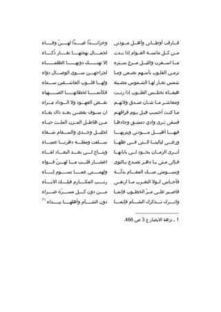 ‫ف ممارةقت أوط مماني وأه ممل م ممودتي‬
‫م‬
‫م‬
‫م‬
‫م‬

‫وخرائمممممدا غيمممممدا لهمممممن وفممممماء‬
‫ ّ‬

‫مممن كممل مائسممة القمموام إذا بممدت‬

‫لجمممممال بهجتهمممما تغممممار ذكمممماء‬
‫هُ‬

‫م مما اس ممفرت واللي ممل م ممرخ ٍ س ممتره‬
‫م‬
‫م‬
‫م‬
‫م‬
‫م‬

‫إل تهت ممممممك دونه مممممما الظلم مممممماء‬
‫م‬
‫م‬
‫م‬

‫ترم مي القل موب بأس مهم تص ممي وم ما‬
‫م‬
‫م‬
‫م‬
‫م‬
‫م‬

‫لجراحهمممن سممموى الوصمممال دواء‬
‫م‬
‫م‬

‫شمس تغ مار له ما الش مموس مض ميئة‬
‫م‬
‫م‬
‫م‬
‫م‬

‫ولهممما ةقلممموب العاشمممقين سمممماء‬

‫هيفمماء تختل ممس القل مموب إذا رنممت‬
‫م‬
‫م‬
‫م‬
‫م‬

‫فكأنممممممما لحظاتهمممممما الصممممممهباء‬

‫ومعاشممر ممما شممان صممدق ولئهممم‬

‫نقمممض العهمممود ول الممموداد ممممراء‬
‫
ِ‬

‫مما كنمت أحسمب ةقبمل يموم فراةقهمم‬
‫م‬
‫م م‬
‫م‬
‫م م‬

‫ان سمموف يقضممى بعممد ذاك بقمماء‬

‫فسقى ث مرى وادي دمش مق وجاده ما‬
‫م‬
‫م‬
‫م‬

‫مممن هاطممل المممزن الملممث حيمماء‬

‫فيهمممما أهيممممل مممممودتي وبتربهمممما‬

‫لجليمممل وجمممدي والسمممقام شمممفاء‬

‫ورعمممى ليالينممما المممتي فمممي ظلهممما‬

‫س ممملفت ومقل مممة دهرن ممما عمي ممماء‬
‫م‬
‫م‬
‫م‬
‫م‬

‫أت ممرى الزم ممان يج ممود ل ممي بايابه مما‬
‫م‬
‫م‬
‫م‬
‫م‬
‫م‬

‫ويتممماح لمممي بعمممد البعممماد لقممماء‬
‫م‬
‫م‬
‫م‬
‫م‬
‫م‬

‫ف مإلى م متى ي ما ده مر تص مدع ب مالنوى‬
‫م‬
‫م‬
‫م‬
‫م‬
‫م‬
‫م‬

‫اعش مممار ةقل مممب م ممما له مممن ةق مممواء‬
‫م  ّ م‬
‫م‬
‫م‬
‫م‬

‫وتسمممومني منمممك المقمممام بذلمممة‬
‫ ّم‬
‫م‬
‫م‬
‫م‬

‫ولهم ممممتي عم مممما تس مممموم إب مممماء‬
‫م‬
‫م‬
‫م‬
‫م‬

‫فأجممابني لممول التغممرب ممما ارتقممى‬

‫رتممممب المكممممارم ةقبلممممك البمممماء‬

‫فاصممبر علممى مممر الخطمموب فإنممما‬
‫ ّ‬

‫مممممن دون كممممل مسممممرة ضممممراء‬
‫ ّ‬

‫واتممممرك تممممذكرك الشممممآم فإنممممما‬

‫)1(‬

‫__________________‬
‫1 م نزهة البصار ج 3 ص 664.‬

‫دون الش ممممآم وأهله مممما بي ممممداء‬
‫م‬
‫م‬
‫م‬

 