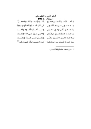 ‫فخر الدين الطريحي‬
‫المتوفى 5801‬

‫يمما جممد ذا نحممر الحسممين مضممرج‬
‫م‬
‫م‬
‫م‬
‫م م‬

‫م  ّ هُ‬
‫بال ممدم والجس ممم الش ممريف مج ممرد‬
‫م‬
‫م‬
‫م‬

‫يمما جممد حممولي مممن يتاممما اخمموتي‬

‫في الذل ةقمد سملبوا القنماع وجمردوا‬

‫يما ج مد ممن ثكلمي وطمول مص ميبتي‬
‫م‬
‫م‬
‫م‬
‫م م م‬

‫ولم مممما أع ممممانيه أةق مممموم واةقع ممممد‬
‫م‬
‫م‬
‫م‬
‫م‬

‫يمما جممد ذا صدرالحسممين مرضممض‬

‫والخيممل تنممزل مممن عله وتصممعد‬
‫م‬
‫م‬
‫م‬
‫م‬

‫يممما جمممد ذا ابمممن الحسمممين مكبمممل‬
‫ ّ‬

‫ومغلممممل فممممي ةقيممممده ومصممممفد‬

‫يممما جمممد ذا شممممر يمممروم بفتكمممه‬

‫)1(‬

‫__________________‬
‫1 م عن نسخة مخطوطة للمنتخب.‬

‫ذبممح الحسممين فممأي عيممن ترةقممد‬
‫ ّ‬

 