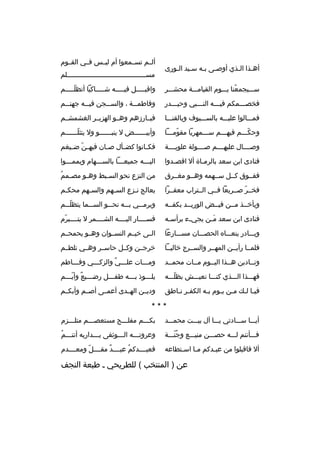 ‫أهبذا البذي أوصبى ببه سبيد البورى‬
‫ب ب‬
‫ب ب‬
‫ب ب‬

‫ألببم تسببمعوا أم ليببس فببي القببوم‬
‫مسبببببببببببببببببببببببببببببببببببببببلم‬

‫سبببيجمعنا يبببوم القيامبببة محشبببر‬
‫ ُ‬

‫واقببببببل فيبببببه شببببباكيا أتظلبببببم‬
‫ ّ‬

‫فخصبببمكم فيبببه النببببي وحيبببدر‬
‫ب‬
‫ب‬
‫ب‬
‫ب‬

‫وفاطمبببة ، والسبببجن فيبببه جهنبببم‬

‫فمبببالوا عليبببه بالسبببيوف وبالقنبببا‬

‫فبببارزهم وهببو الهزبببر الغشمشببم‬

‫وحكبببم فيهبببم سبببمهريا مقومبببا‬
‫ ّ‬
‫ ّ‬

‫وأبيببببببض ل ينبببببببو ول يتثلببببببم‬
‫ ّب‬
‫ب‬

‫وصببببال عليهببببم صببببولة علويببببة‬

‫فك بانوا كض بأل ص بان فيه بن ض بيغم‬
‫ ّ ب‬
‫ب‬
‫ب‬
‫ب‬

‫فنادى ابن سعد بالرمباة أل اقصبدوا‬
‫ب‬
‫ب‬

‫اليبببه جميعبببا بالسبببهام ويممبببوا‬
‫ب‬
‫ب‬
‫ب‬
‫ب‬

‫ففببوق كببل سببهمه وهببو مغببرق‬

‫ب  ُ‬
‫من النزع نحو الس ببط وه بو مص بمم‬
‫ب‬
‫ب‬

‫فخببر صببريعا فببي الببتراب معفببرا‬
‫ ّ‬

‫يعالج ن بزع الس بهم والس بهم محك بم‬
‫ب‬
‫ب‬
‫ب‬
‫ب‬

‫ويأخببذ مببن فيببض الوريببد بكفببه‬

‫ويرمبببي ببببه نحبببو السبببما يتظلبببم‬
‫ ّ‬

‫فنادى ابن سعد م بن يجي بء برأس به‬
‫ب‬
‫ب‬
‫َب‬

‫فسببببار اليببببه الشببببمر ل يتبببببرم‬
‫ ّ‬

‫وببببادر ينعببباه الحصبببان مسبببارعا‬

‫الببى خيببم النسببوان وهببو يحمحببم‬

‫فلمببا رأيببن المهببر والسببرج خاليببا‬

‫خرجببن وكببل حاسببر وهببي تلطببم‬

‫ونببادين هببذا اليببوم مببات محمببد‬

‫ومبببات علبببي والزكبببي وفببباطم‬
‫ب‬
‫ب‬
‫ب  ٌ‬
‫ب‬

‫فهبببذا البببذي كنبببا نعيبببش بظلبببه‬
‫ ّ‬

‫يلبببوذ ببببه طفبببل رضبببيع وأيبببم‬
‫ب  ٌ  ّب‬
‫ب‬
‫ب‬
‫ب‬

‫في با ل بك مبن ي بوم ب به الكف بر ن باطق‬
‫ب ب‬
‫ب‬
‫ب ب ب ب‬

‫وديببن الهببدى أعمببى أصببم وأبكببم‬

‫***‬
‫أيبببا سبببادتي يبببا آل بيبببت محمبببد‬

‫بكبببم مفلبببح مستعصبببم متلبببزم‬
‫ب‬
‫ب‬
‫ب‬
‫ب‬

‫فبببأنتم لبببه حصبببن منيبببع وجنبببة‬
‫ ُ  ّ‬

‫ب  ُ‬
‫وعروتبببه البببوثقى ببببداريه أنتبببم‬
‫ب‬
‫ب‬
‫ب‬

‫أل فاقبلوا من عببدكم مبا اسبتطاعه‬
‫ب‬
‫ب‬
‫ب‬

‫فعبببببدكم عبببببد مقببببل ومعببببدم‬
‫ ّ‬
‫ ٌ‬
‫ ُ‬

‫عن ) المنتخب ( للطريحي ب طبعة النجف‬

 