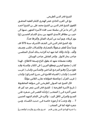 ‫الشيخ فخر الدين الطريحي‬
‫نبغ في القرن الحادي عشر الهجري المام الفقيه المحقممق‬
‫اللغوي الشيخ فخر الدين بن الشيخ محمد علي بن الشيخ أحم مد‬
‫م‬
‫إلى آخر ما مر في سلسلة نسب هذه السرة المنتهي نسبها إلى‬
‫ ّ‬
‫حبيب بن مظاهر السدي الشهيد بين يممدي المممام الحسممين )ع(‬
‫يوم كربلء. وبنو أسد من أشرف القبائل وأكثرها عددا.‬
‫ولد الشيخ فخر الدين فمي النجمف الشمرف سمنة 979 همم‬
‫م‬
‫م‬
‫م‬
‫ونشأ محبا للعلم ش مغوفا بالمع مارف والكم مالت فكت مب وص منف‬
‫م‬
‫م‬
‫م‬
‫م‬
‫م‬
‫وألف ، وأجاد وأفاد كما شهد لمه أةقرانمه بمذلك أمثمال المجلسمي‬
‫م‬
‫م‬
‫م م‬
‫م‬
‫ ّ‬
‫صاحب بحار النوار ، والحر العاملي صاحب الوسائل.‬
‫وهذه مصنفاته تشهد له بطول الباع وسمعة الطلع ، فهمذا‬
‫كتاب ) مجمع البحرين ومطلع النيرين ( في الكتاب والس منة وةق مد‬
‫م‬
‫ ّ‬
‫طبع ممرارا وهمو المرجمع للبماحثين والمتمأدبين وكتماب ) غريمب‬
‫م‬
‫م‬
‫م‬
‫م‬
‫م‬
‫م‬
‫م‬
‫الحديث ( وكتماب ) الضمياء اللممع فمي شمرح الشمرائع ( وكتماب‬
‫م‬
‫م‬
‫م‬
‫م م‬
‫م‬
‫م‬
‫) غريب القرآن ( وبالجملة فمؤلفاته تقارب الثلثين مؤلفا.‬
‫ةقال الشيخ عبد الممولى الطريحمي فمي ممؤلفه المخطموط‬
‫م‬
‫م‬
‫م‬
‫م‬
‫م‬
‫) تاريخ السرة الطريحية ( : للشيخ فخر الدين شعر جيد كثير ةقد‬
‫ضمن أكمثره فمي ) المنتخمب ( وكمأنه اةقتصمر فمي شمعره علمى‬
‫م‬
‫م‬
‫م م‬
‫م‬
‫م‬
‫م‬
‫م‬
‫المديح والمراثي لهل البيت : وأكثره في المام الشهيد الحسين‬
‫7 ، وةقد وجدت له أرجوزة خاص مة ف مي ح مديث الكس ماء. وم من‬
‫م‬
‫م‬
‫م‬
‫م م‬
‫هُ‬
‫شعره ةقوله كما في المنتخب :‬
‫يمما عممترة الهممادي النممبي ومممن هممم‬
‫ َ‬

‫هُ‬
‫عمممزي وكنمممزي والرجممما والمفمممزع‬

 
