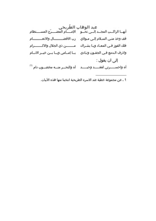 ‫عبد الوهاب ال طريحي‬
‫هُ‬

‫أيهممما الراكمممب المجمممد إلمممى نحمممو‬

‫الممممممام المضمممممرج المسمممممتظام‬
‫ ّ‬

‫ةقف وخذ من مي الس ملم إل مى م مولي‬
‫م‬
‫م‬
‫م‬
‫م‬

‫رب الفضممممممممممال والنعممممممممممام‬

‫فلك الفوز ف مي المع ماد وي ما بش مراك‬
‫م‬
‫م‬
‫م‬
‫م‬

‫مممممممممن ذي الجلل والكممممممممرام‬

‫واذرف المدمع فمي الجفمون ونمادي‬
‫م‬
‫م‬
‫م‬
‫م‬

‫ي مما إم ممامي وي مما ب ممن خي ممر الن ممام‬
‫م‬
‫م‬
‫م م‬
‫م‬
‫م‬

‫إلى ان يقول :‬
‫آه واحس مممممرتي لفق مممممد وحي مممممد‬
‫م‬
‫م‬
‫م‬

‫آه والنحمممر منمممه مخضممموب دام‬

‫__________________‬
‫1 م عن مجموعة خطية عند السره الطريحية انتخبنا منها هذه البيات.‬

‫)1(‬

 