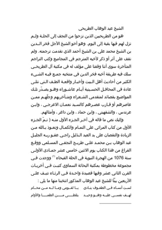 ‫الشيخ عبد الوهاب الطريحي‬
‫هو من الطريحيين الذين نزحوا من النجف إلى الحلممة ولممم‬
‫تزل لهم فيها بقية إلى اليوم. وهو أخو الشيخ الجل فخر الممدين‬
‫بن الشيخ محمد علي بن الشيخ أحمد الذي تقدمت ترجمته. ولم‬
‫نقف على أثر أو ذكر لخيه المترجم في المجاميع وكتب التراجم‬
‫المتأخرة سوى أننا وةقفنا على مؤلف له في مكتبة آل الطريحممي‬
‫سلك فيه طريقة أخيه فخر الدين في منتخبه جم مع في مه الش ميء‬
‫م‬
‫م‬
‫م‬
‫الكثير من أحاديث أهل المبيت وأخبمار واةقعمة الطمف المتي نتلمى‬
‫م‬
‫م‬
‫م‬
‫م‬
‫م‬
‫م‬
‫عادة في المحاف مل الحس مينية أي مام عاش موراء وه مو يص مدر تل مك‬
‫ ّ م‬
‫م‬
‫م‬
‫م‬
‫م‬
‫م‬
‫المواضيع بقصائد لمتقدمي الش معراء ومت مأخريهم وجله مم مم من‬
‫م‬
‫ ّ م‬
‫م‬
‫م‬
‫عاصرهم أو ةقمارب عصمرهم كالسميد نعممان العرجمي ، وابمن‬
‫م‬
‫م‬
‫م‬
‫م‬
‫م‬
‫م‬
‫عرندس ، والشفهيني ، وابن حماد ، وابن داغر ، وأمثالهم.‬
‫وإليك نص ما ةقاله في آخمر الجمزء الول منمه ) تمم الجمزء‬
‫ ّ م‬
‫م‬
‫م‬
‫م‬
‫الول من كتاب المراثي على التممام والكممال ونعموذ بمالله ممن‬
‫الزيادة والنقصان على يد العبد المذليل راجمي عفمو ربمه الجليمل‬
‫عبد الوهاب بمن محممد علمي طريمح النجفمي المسملمي ووةقمع‬
‫م‬
‫م‬
‫م‬
‫م‬
‫م‬
‫م‬
‫م‬
‫الفراغ من هذا الكتاب يوم الثنين خامس عشر جم مادى الول مى‬
‫م‬
‫م‬
‫سنة 6701 من الهجرة النبوية في الحلة الفيحاء‬

‫)1(‬

‫ووجدت فمي‬
‫م‬

‫مجموعة مخطوطة بمكتبة البحاثة السماوي كتبمت فمي أخريمات‬
‫م‬
‫م‬
‫م‬
‫القرن الثاني عشر وفيها ةقصيدة واحمدة فمي الرثماء تنيمف علمى‬
‫م‬
‫م‬
‫م‬
‫م‬
‫م‬
‫الربعين بيتا للشيخ عبد الوهاب المذكور انتخبنا منها ما يلي :‬
‫لس مت أنس ماه ف مي الطف موف ين مادي‬
‫م‬
‫م‬
‫م‬
‫م‬
‫م‬

‫يمما لقممومي وممما لممه مممن محممام‬
‫م‬
‫م‬
‫م م‬
‫م‬
‫م‬

‫له ممف نفس ممي علي ممه وه ممو وحي ممد‬
‫م‬
‫م‬
‫م‬
‫م‬
‫م‬

‫يتلظمممممى ممممممن الظمممممما والوام‬

‫__________________‬

 