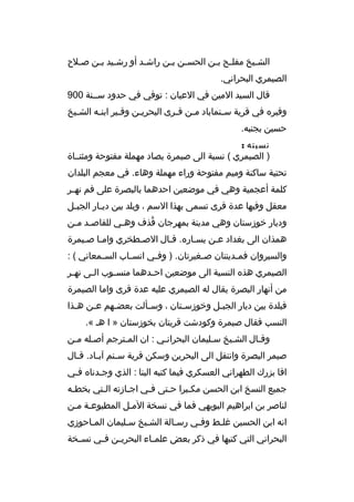 ‫الش بيخ مفل بح ب بن الحس بن ب بن راش بد أو رش بيد ب بن ص بلح‬
‫ب‬
‫ب ب‬
‫ب‬
‫ب ب‬
‫ب ب‬
‫ب‬
‫الصيمري البحراني.‬
‫قال السيد المين في العيان : توفي في حدود سببنة 009‬
‫وقبره في قرية س بنماباد م بن ق برى البحري بن وق ببر ابن به الش بيخ‬
‫ب‬
‫ب‬
‫ب‬
‫ب‬
‫ب ب‬
‫ب‬
‫حسين بجنبه.‬
‫نسبته :‬
‫) الصيمري ( نسبة الى صيمرة بصاد مهملة مفتوحة ومثنبباة‬
‫تحتية ساكنة وميم مفتوحة وراء مهملة وهاء. في معجم البلدان‬
‫كلمة أعجمية وهي في موضعين احدهما بالبصرة على فم نه بر‬
‫ب‬
‫معقل وفيها عدة قرى تسمى بهذا السم ، وبلد بين دي بار الجب بل‬
‫ب‬
‫ب‬
‫وديار خوزستان وهي مدينة بمهرجان قذف وهبي للقاصبد مبن‬
‫ب ب‬
‫ب‬
‫ ُ‬
‫همذان الى بغداد عبن يسباره. قبال الصبطخري وامبا صبيمرة‬
‫ب‬
‫ب‬
‫ب‬
‫والسيروان فم بدينتان ص بغيرتان. ) وف بي انس باب الس بمعاني ( :‬
‫ب‬
‫ب‬
‫ب‬
‫ب‬
‫ب‬
‫الصيمري هذه النسبة الى موضعين اح بدهما منس بوب ال بى نه بر‬
‫ب‬
‫ب‬
‫ب‬
‫ب‬
‫من أنهار البصرة يقال له الصيمري عليه عدة قرى واما الصيمرة‬
‫فبلدة بين ديار الجب بل وخوزس بتان ، وس بألت بعض بهم ع بن ه بذا‬
‫ب‬
‫ب‬
‫ب‬
‫ب‬
‫ب‬
‫ب‬
‫النسب فقال صيمرة وكودشت قريتان بخوزستان » ا هب «.‬
‫وقبال الشبيخ سبليمان البحرانبي : ان المبترجم أصبله مبن‬
‫ب ب‬
‫ب‬
‫ب‬
‫ب‬
‫ب‬
‫ب‬
‫صيمر البصرة وانتقل الى البحرين وسكن قرية س بنم آب باد. ق بال‬
‫ب‬
‫ب‬
‫ب‬
‫اقا بزرك الطهراني العسكري فيما كتبه الينا : الذي وجبدناه فبي‬
‫ب‬
‫ب‬
‫جميع النسخ ابن الحسن مكببرا حبتى فبي اجبازته البتي بخطبه‬
‫ب‬
‫ب‬
‫ب‬
‫ب‬
‫ب‬
‫ب‬
‫لناصر بن ابراهيم البويهي فما في نسخة المبل المطبوعبة مبن‬
‫ب‬
‫انه ابن الحسين غلبط وفبي رسبالة الشبيخ سبليمان المباحوزي‬
‫ب‬
‫ب‬
‫ب‬
‫ب‬
‫ب‬
‫ب‬
‫البحراني التي كتبها في ذكر بعض علم باء البحري بن ف بي نس بخة‬
‫ب‬
‫ب‬
‫ب‬
‫ب‬

 