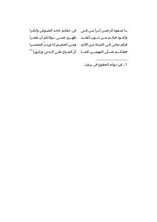 ‫يمما صممفوة الرحمممن أبممرأ مممن فممتى‬

‫في حقكمم جحمد النصموص وأنكمرا‬
‫م‬
‫م‬
‫م‬
‫م‬

‫وأعمموذ فيكممم مممن ذنمموب أثقلممت‬

‫ظهممري عسممى بممولئكم أن تغفممرا‬

‫فبكم نجاتي ف مي الحي ماة م من الذى‬
‫م‬
‫م‬
‫م‬

‫ومممن الجحيممم إذا وردت المحشممرا‬
‫هُ‬

‫فعليكمممم صممملى المهيممممن كلمممما‬
‫ ّ‬

‫)1(‬

‫__________________‬
‫1 م عن ديوانه المطبوع في بيروت.‬

‫كر الص مباح عل مى ال مدجى وتك مورا‬
‫ ّ‬
‫م‬
‫م‬
‫م‬
‫ ّ‬

 
