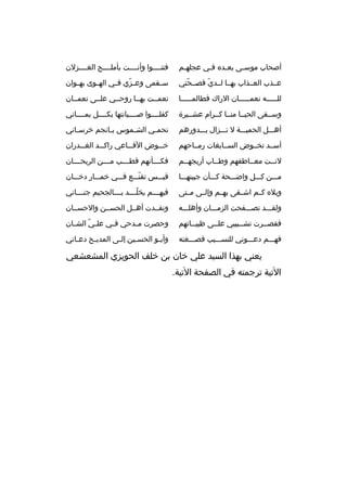 ‫أصحاب موسمى بعمده فمي عجلهمم‬
‫م‬
‫م‬
‫م‬
‫م‬

‫فتنمممموا وأنممممت بأملممممح الغممممزلن‬

‫عممذب العممذاب بهمما لممدي فصممحتي‬
‫ ّ‬
‫ ّ‬

‫س مقمى وع مزي ف مي اله موى به موان‬
‫م‬
‫م‬
‫ ّ م‬
‫م‬

‫للمممممه نعممممممان الراك فطالمممممما‬

‫نعمممت بهمما روحممي علممى نعمممان‬

‫وسممقى الحيمما منمما كممرام عشمميرة‬

‫كفلمممموا صمممميانتها بكممممل يممممماني‬

‫أهمممل الحميمممة ل تمممزال بمممدورهم‬

‫تحم مي الش مموس ب مانجم خرس ماني‬
‫م‬
‫م‬
‫م‬
‫م‬

‫أسممد تخمموض السممابغات رممماحهم‬

‫خ مموض الف مماعي راك ممد الغ ممدران‬
‫م‬
‫م‬
‫م‬
‫م‬

‫لنممت معمماطفهم وطمماب أريجهممم‬

‫فك مممأنهم ةقط مممب م مممن الريح مممان‬
‫م‬
‫م‬
‫م‬
‫م‬

‫ممممن كمممل واضمممحة كمممأن جبينهممما‬

‫ةقبمممس تقنمممع فمممي خممممار دخمممان‬
‫ ّ‬

‫ويله كممم اشممقى بهممم وإلممى مممتى‬

‫فيهممممم يخلممممد بممممالجحيم جنمممماني‬
‫ ّ‬

‫ولقمممد تصمممفحت الزممممان وأهلمممه‬

‫ونقممدت أهممل الحسممن والحسممان‬

‫فقصممرت تشممبيبي علممى ظبيمماتهم‬
‫م‬
‫م‬
‫م‬
‫م‬

‫وحصرت م مدحي ف مي عل مي الش مان‬
‫م‬
‫ ّ‬
‫م‬
‫م‬

‫فهمممم دعممموني للنسممميب فصمممغته‬

‫وأب مو الحس مين إل مى المدي مح دع ماني‬
‫م‬
‫م‬
‫م‬
‫م‬
‫م‬

‫يعني بهذا السيد علي خان بن خلف الحويزي المشعشعي‬
‫التية ترجمته في الصفحة التية.‬

 
