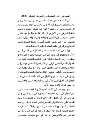 ‫السيد علي خان المشعشعي الحويزي المتوفي 8801.‬
‫ابن السيد خلف بن عبد المطلب بن حي مدر ب من محس من ب من‬
‫م م‬
‫م م‬
‫محمد الملقب بالمهدي ابن فلح بن محمد بن أحمد ينتهي نس مبه‬
‫م‬
‫إلى المام موسى بن جعفر 7 هو أح مد حك مام الح مويزة. ذك مره‬
‫م‬
‫م‬
‫م‬
‫م‬
‫شيخنا الحر في أمل المل وةقال : كان فاضل م ً شاعرا أديبا جليممل‬
‫القدر له مؤلفات في الصول والمامة وغيرها وله دي موان ش معر‬
‫م‬
‫م‬
‫المسمى بم م ) خي مر جلي مس ونع مم أني مس ( بخ مط الش ميخ محم مد‬
‫م‬
‫م‬
‫م‬
‫م‬
‫م‬
‫م‬
‫م‬
‫السماوي وهو في مكتبة المام الحكيم العامة بالنجف.‬
‫ورأيت من مصنفاته كتاب ) خي مر المق مال ف مي فض مل الن مبي‬
‫م‬
‫م‬
‫م‬
‫م‬
‫م‬
‫والل ( مخطوط في مكتبة صماحب الذريعمة يحتموي علمى ثلث‬
‫م‬
‫م‬
‫م‬
‫م‬
‫مجلمدات. رأيمت المجلمد الثمالث فمي المكتبمة المشمار اليهما يبمدأ‬
‫م م‬
‫م‬
‫م‬
‫م‬
‫م م‬
‫م‬
‫م‬
‫باحوال المام الحسن الزكي ثم يذكر أحوال الحسين ويشير إلى‬
‫جملة من القصائد المتي نظمهما فمي رثمائه 7 ويمذكر مطلمع كمل‬
‫م م‬
‫م‬
‫م‬
‫م م‬
‫م‬
‫ةقصيدة وبعض أبياتها ، وينتهي الكتاب باحوال الحجة المه مدي 7.‬
‫م‬
‫ويقول في آخره : ةقد وةقع الفراغ من تأليف كتابنا المسمى بخير‬
‫المقال في فضل النبي والل في ليلة الجمعة الثاني والعشمرين‬
‫من شهر شوال ثلث وثمانين وألف.‬
‫أةقول ورجعت إلى كتاب ) الذريعة ( ج 7 فوجدت ممما يلممي :‬
‫خير المقال في شرح القصيدة المقصورة في م مدح الن مبي والل‬
‫م‬
‫م‬
‫كما ذكره في أمل المل وةقال : هو في الدب والنبموة والماممة‬
‫م‬
‫م‬
‫للسميد علمي خمان الموالي الحمويزي ابمن السميد خلمف بمن عبمد‬
‫م‬
‫م م‬
‫م‬
‫م‬
‫م‬
‫م‬
‫م‬
‫المطلممب الموسمموي المشعشممعي المتمموفى 8801 كممما ارخممه‬
‫حفيده وسميه في الرحلة المكية وترجمه صاحب الرياض وذكممر‬
‫انه يقرب من ثلثة وستين الف بيت في أربع مجلدات صنفه فممي‬

 