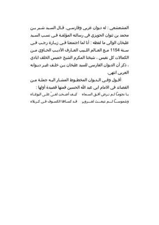 ‫المشعشعي : له ديوان عربي وفارس مي. ةق مال الس ميد ش مبر ب من‬
‫م م‬
‫م‬
‫م‬
‫م‬
‫محمد بن ثنوان الحويزي في رسالته المؤلفمة فمي نسمب السميد‬
‫عليخان الوالي ما لفظه : أنا لما اجتمعنا ف مي زي مارة رج مب ف مي‬
‫م‬
‫م‬
‫م‬
‫م‬
‫سممنة 4511 مممع العممالم اللممبيب العممارف الديممب الحمماوي مممن‬
‫الكمالت كل نفيس ، شيخنا المكرم الشيخ خميس الخلف ابادي‬
‫، ذكر أن الديوان الفارسي للسيد عليخان بمن خلمف غيمر ديموانه‬
‫م م‬
‫م‬
‫م‬
‫العربي انتهى.‬
‫أةق مول وف مي ال مديوان المخط موط المش مار الي مه جمل مة م من‬
‫م م‬
‫م‬
‫م‬
‫م‬
‫م‬
‫م‬
‫م‬
‫القصائد في المام ابي عبد ا الحسين فمنها ةقصيدة أولها :‬
‫ي ما نجوم ما ل مم ت مرض أف مق الس مماء‬
‫م‬
‫م‬
‫م م م‬
‫م‬

‫كيممف أضممحت لقممى علممى البوغمماء‬
‫م ً‬

‫ ٍ‬
‫وشموسممما لمممم تنبعمممث لغمممروب‬
‫م‬
‫م‬
‫م م‬

‫ةقممد كسمماها الكسمموف فممي كممربلء‬

 