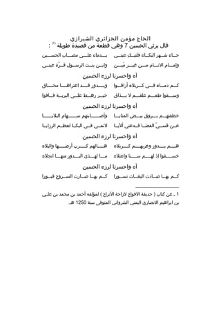 ‫الحاج مؤمن الجزائري الشيرازي‬
‫ةقال يرثي الحسين 7 وهي ةقطعة من ةقصيدة طويلة‬

‫)1(‬

‫:‬

‫ج مماء ش ممهر البك مماء فلتب ممك عين ممي‬
‫م 
ِ م‬
‫م‬
‫م‬
‫م‬

‫بمممدماء علمممى مصممماب الحسمممين‬

‫وإممممام النمممام ممممن غيمممر ميمممن‬
‫
ِ  َ‬

‫وابممن بنممت الرسممول ةقممرة عينممي‬
‫ ّ‬

‫آه واحسرتا لرزء الحسين‬
‫كمممم دمممماء فمممي كمممربلء أراةقممموا‬

‫وبممممدور ةقممممد اعتراهمممما محمممماق‬

‫وسمممقوا طعمممم علقمممم ل يمممذاق‬

‫خيمممر رهمممط علمممى البريمممة فممماةقوا‬

‫آه واحسرتا لرزء الحسين‬
‫خطفتهمممم بمممروق بيمممض المنايممما‬

‫وأص ممممممابتهم س ممممممهام البلي مممممما‬
‫م‬
‫م‬
‫م‬

‫عممن ةقسممي الفضمما فممدعني أليمما‬
‫ ّ‬

‫لئمممي فممي البكمما لعظممم الرزايمما‬

‫آه واحسرتا لرزء الحسين‬
‫هممممم بممممدور وغربهممممم كممممربلء‬

‫همممممالهم كمممممرب أرضمممممها والبلء‬

‫خسممممفوا إذ لهممممم سممممنا واعتلء‬
‫م‬
‫م‬
‫م‬

‫م ممما له مممذي الب مممدور منه ممما انجلء‬
‫م‬
‫م‬
‫م‬
‫م‬

‫آه واحسرتا لرزء الحسين‬
‫ك ممم به مما ص ممادت البغ مماث نس ممورا‬
‫م‬
‫م‬
‫م‬
‫م‬
‫م‬

‫ك ممم به مما ص ممارت الس ممروج ةقب ممورا‬
‫م‬
‫م‬
‫م‬
‫م‬
‫م‬

‫__________________‬
‫1 م عن كتاب ) حديقة الفواح لزاحة التراح ( لمؤلفه أحمد بن محمد بن علممي‬
‫بن ابراهيم النصاري اليمني الشرواني المتوفى سنة 0521 هم.‬

 