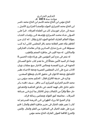 ‫الحكيم الجزائري‬
‫مولده سنة 4701 هم‬
‫الحاج مؤمن ابن الحاج محمد ةقاسم ابن الحاج محمد ناصمر‬
‫م‬
‫ابن الحاج محمد الشيرازي المولمد والمنشمأ الجزائمري الصمل مم‬
‫م‬
‫م‬
‫م‬
‫م‬
‫نسبته إلى جزائر خوزستان كان من العلماء العرفاء ، ةقمرأ علمى‬
‫م‬
‫م‬
‫الم مولى ش ماه محم مد الش ميرازي ووص مفه ف مي روض مات الجن مات‬
‫م‬
‫م‬
‫م‬
‫م‬
‫م‬
‫م‬
‫م‬
‫م‬
‫بمولنا العالم العارف الجامع المؤيد البارع وةقال : انه ك مان م من‬
‫م‬
‫م‬
‫أعاظم نبلء عصر العلمة محمد باةقر المجلسي الثاني لممه كتممب‬
‫مبسوطة فمي شمرح منمازل السمائرين وذكمر مقاممات العمارفين‬
‫م‬
‫م‬
‫م‬
‫م‬
‫والسالكين ، له منية اللبيب في مناظرة المنجم والطبيب.‬
‫له شعر في مدح أمير المؤمنين علي ورثاء ولده الحسين 8‬
‫ومما ذكر السيد المين مضافا إلى ما تقدم كتاب جامع المس مائل‬
‫م‬
‫النحوية في شرح الصمدية ومجالس الخبار سبع مجلدات وبيان‬
‫الداب شرح على آداب المتعلمين النصيرية وتحفة الحب ماء نظي مر‬
‫م‬
‫م‬
‫الكشكول وتحفة الخوان في تحقيق الديان ومطلع السعدين.‬
‫وذكره في حديقة الفراح فقال : الحكيم محمد ممؤمن بمن‬
‫م‬
‫م‬
‫محمد ةقاسم الجزائري الشيرازي أديب ماهر ، س ميف ذهن مه ب ماتر‬
‫م م‬
‫م‬
‫حكيم حاذق ثاةقب فهمه كاشف عن دةق مائق الحكم مة والحق مائق‬
‫م‬
‫م‬
‫م‬
‫حاز حظا وافرا من الكمالت وحير الفكار بما أبدع ف مي ص مناعة‬
‫م‬
‫م‬
‫ ّ‬
‫السرةقات ، مجاميعه كنوز الفوائد ومضامين رسائله فرائد.‬
‫وذكر الشيخ اغا بزرك الطهراني فمي الذريعمة للممترجم لمه‬
‫م‬
‫م‬
‫م‬
‫م‬
‫كتاب ) تعبير طيف الخيال في تحرير مناظرة العلم والمال ( همو‬
‫م‬
‫شرح على طيف الخيال في المناظرة بين العلم والمال. والمتن‬
‫والشرح كلهما للمولى العارف الحاج محمد مؤمن‬

 