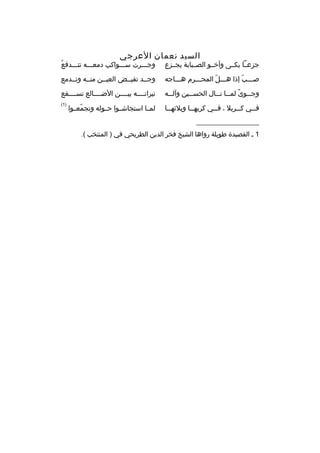 ‫السيد نعمان العرجي‬

‫جزعمما بكممى وأخممو الصممبابة يجممزع‬

‫هُ‬
‫وجمممرت سمممواكب دمعمممه تتمممدفع‬

‫صمممب إذا همممل المحمممرم هممماجه‬
‫ ّ‬
‫ ّ‬

‫وجممد تفيممض العيممن منممه وتممدمع‬

‫وج مموى لم مما ن ممال الحس ممين وآل ممه‬
‫م‬
‫م‬
‫م ً م م‬
‫م‬

‫نيرانممممه بيممممن الضممممالع تسممممفع‬

‫ف ممي ك ممربل ، ف ممي كربه مما وبلئه مما‬
‫م‬
‫م‬
‫م‬
‫م‬
‫م‬

‫)1(‬

‫لممما استجاشمموا حمموله وتجمعمموا‬
‫ ّ‬

‫__________________‬
‫1 م القصيدة طويلة رواها الشيخ فخر الدين الطريحي في ) المنتخب (.‬

 