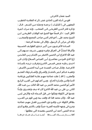 ‫السيد نعمان العرجي‬
‫هو من أدباء القرن الحادي عشر ذكر له العلمممة الخطيممب‬
‫اليعقوبي في ) البابلي مات ( ترجم مة وجمل مة م من الش معر ، ةق مال :‬
‫م‬
‫م‬
‫م م‬
‫م‬
‫م‬
‫وذكره فخر المدين الطريحمي فمي المنتخمب ، ولمه ممراث كمثيرة‬
‫م‬
‫م م‬
‫م‬
‫م‬
‫م‬
‫م‬
‫لهل البيت : ذكر ةقسما منها الشيخ عبد الوه ماب الطريح مي اب من‬
‫م‬
‫م‬
‫م‬
‫الشيخ محمد علي م أخو فخر الدين صاحب المجمع والمنتخممب ،‬
‫وكله في مراثي آل الرسول. وةقال في مقدمة الترجمة :‬
‫الس مادة العرجي مون م من أك مبر ج مذوم الطوائ مف الحس مينية‬
‫م‬
‫م‬
‫م‬
‫م‬
‫م‬
‫م‬
‫م‬
‫وأكثرها انتشارا في العراق وغيره وينتهمي ش مريف نس مبهم إلمى‬
‫م‬
‫م‬
‫م‬
‫م‬
‫عبيد ا العراج ابن الحسين الصغر بمن الممام زيمن العابمدين‬
‫)ع( الذي همو ممن معاصمري أبمي العبماس السمفاح وكمان فمي‬
‫م‬
‫م‬
‫م‬
‫م‬
‫م‬
‫م‬
‫اح مدى رجلي مه نق مص فس ممي الع مرج وعرف مت ذريت مه بالس مادة‬
‫م‬
‫م‬
‫م‬
‫م‬
‫م‬
‫م‬
‫م‬
‫م‬
‫العرجيمة. وةقمال صماحب العممدة عمن أبيمه الحسمين الصمغر :‬
‫وعقبممه عممالم كممثير بالحجمماز والعممراق والشممام وبلد العجممم‬
‫والمغرب. ) اهم ( تقلمد جماعمة منهمم نقابمة الطمالبيين وزعاممة‬
‫م‬
‫م‬
‫م‬
‫م‬
‫م‬
‫م‬
‫الدنيا والدين واممارة الحماج ، وممن أعيمانهم فمي القمرن الرابمع‬
‫م‬
‫م‬
‫م‬
‫م‬
‫م‬
‫م‬
‫م‬
‫المير أبو الحسن محمد الشتر بن عبيد ا الثالث بممن عبممد ا م‬
‫الثاني بن علي بن عبيد ا العرج كان له ني مف وعش مرون ول مدا‬
‫م‬
‫م‬
‫م‬
‫تقدموا في الكوفة وملكوا حتى ةقيل الس مماء لل مه والرض لبن مي‬
‫م‬
‫م‬
‫م‬
‫عبيد ا ، وكان محمد هذا ةقد وةقعت بينه وبين ةقوم من العممرب‬
‫بظاهر الكوفة حرب وه مو دون العش مرين فقت مل منه مم جماع مة‬
‫م‬
‫م‬
‫م‬
‫م‬
‫م‬
‫وجرح في وجهه فكسته الضربة حسنا ولقب بالشتر وهمو المذي‬
‫مدحه المتنبي أحمد ابن الحسين بقصيدته التي مطلعها :‬
‫أهل بممممممدار سممممممباك أغيممممممدها‬

‫أبع مممد م ممما ب مممان عن مممك خرده ممما‬
‫م‬
‫م‬
‫م م‬
‫م‬

 